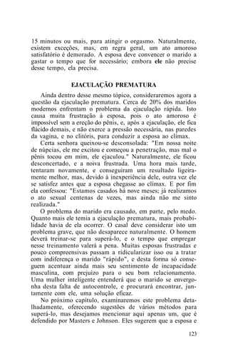 15 minutos ou mais, para atingir o orgasmo. Naturalmente,
existem exceções, mas, em regra geral, um ato amoroso
satisfatório é demorado. A esposa deve convencer o marido a
gastar o tempo que for necessário; embora ele não precise
desse tempo, ela precisa.
EJACULAÇÃO PREMATURA
Ainda dentro desse mesmo tópico, consideraremos agora a
questão da ejaculação prematura. Cerca de 20% dos maridos
modernos enfrentam o problema da ejaculação rápida. Isto
causa muita frustração à esposa, pois o ato amoroso é
impossível sem a ereção do pênis, e, após a ejaculação, ele fica
flácido demais, e não exerce a pressão necessária, nas paredes
da vagina, e no clitóris, para conduzir a esposa ao clímax.
Certa senhora queixou-se desconsolada: "Em nossa noite
de núpcias, ele me excitou e começou a penetração, mas mal o
pênis tocou em mim, ele ejaculou." Naturalmente, ele ficou
desconcertado, e a noiva frustrada. Uma hora mais tarde,
tentaram novamente, e conseguiram um resultado ligeira-
mente melhor, mas, devido à inexperiência dele, outra vez ele
se satisfez antes que a esposa chegasse ao clímax. E por fim
ela confessou: "Estamos casados há nove meses; já realizamos
o ato sexual centenas de vezes, mas ainda não me sinto
realizada."
O problema do marido era causado, em parte, pelo medo.
Quanto mais ele temia a ejaculação prematura, mais probabi-
lidade havia de ela ocorrer. O casal deve considerar isto um
problema grave, que não desaparece naturalmente. O homem
deverá treinar-se para superá-lo, e o tempo que empregar
nesse treinamento valerá a pena. Muitas esposas frustradas e
pouco compreensivas passam a ridicularizar isso ou a tratar
com indiferença o marido "rápido", e desta forma só conse-
guem acentuar ainda mais seu sentimento de incapacidade
masculina, com prejuízo para o seu bom relacionamento.
Uma mulher inteligente entenderá que o marido se envergo-
nha desta falta de autocontrole, e procurará encontrar, jun-
tamente com ele, uma solução eficaz.
No próximo capítulo, examinaremos este problema deta-
lhadamente, oferecendo sugestões de vários métodos para
superá-lo, mas desejamos mencionar aqui apenas um, que é
defendido por Masters e Johnson. Eles sugerem que a esposa e
123
 
