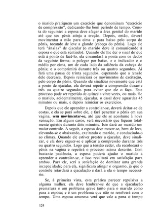 o marido pratiquem um exercício que denominam "exercício
de compressão", dedicando-lhe bom período de tempo. Cons-
ta do seguinte: a esposa deve afagar a área genital do marido
até que seu pênis atinja a ereção. Depois, então, deverá
movimentar a mão para cima e para baixo pelo corpo do
pênis, tocando de leve a glande (cabeça do pênis). Logo ele
terá "ânsias" de ejacular (o marido deve ir comunicando à
esposa o que está sentindo). Quando ele lhe der o sinal de que
está à ponto de fazê-lo, ela circundará a ponta com os dedos
da seguinte forma; o polegar por baixo, e o indicador e o
médio por cima, um de cada lado da saliência da cabeça do
pênis; e o comprimirá durante três ou quatro segundos. Aí
fará uma pausa de trinta segundos, esperando que a tensão
dele decresça. Depois reiniciará os movimentos de excitação,
pelo corpo do pênis. Quando ele sinalizar novamente que está
a ponto de ejacular, ela deverá repetir a compressão durante
três ou quatro segundos para evitar que ele o faça. Este
processo pode ser repetido de quinze a vinte vezes, ou mais. Se
o marido, acidentalmente, ejacular, o casal deve aguardar 45
minutos ou mais, e depois reiniciar os exercícios.
Depois que ele aprender a controlar-se, deverá deitar-se de
costas, e ela se porá sobre ele, e fará penetrar o pênis em sua
vagina, sem movimentar-se, até que ele se acostume à nova
sensação. Em alguns casos, será necessário que fiquem total-
mente quietos durante dois minutos. Isso dará ao marido um
maior controle. A seguir, a esposa deve mover-se, bem de leve,
elevando-se e abaixando, excitando o marido, e conduzindo-o
ao clímax. Quando ele estiver prestes a ejacular, deve sinali-
zar, e ela deve erguer-se e aplicar a compressão durante três
ou quatro segundos. Logo que a tensão ceder, ela recolocará o
pênis na vagina e repetirá o processo acima descrito. Com
bastante paciência, a esposa poderá ajudar o marido a
aprender a controlar-se, e isso resultará em satisfação para
ambos. Para ele, será a satisfação de dominar uma grande
incapacidade; para ela, significará atingir o orgasmo, já que o
controle retardará a ejaculação e dará a ela o tempo necessá-
rio.
Se, à primeira vista, esta prática parecer repulsiva a
alguma mulher, ela deve lembrar-se de que a ejaculação
prematura é um problema grave tanto para o marido como
para a esposa; e é um problema que não se resolverá com o
tempo. Uma esposa amorosa verá que vale a pena o tempo
124
 