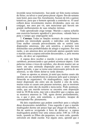 I
investido nesse treinamento. Isso pode ser feito numa semana
de férias; ou talvez o casal possa passar alguns fins-de-semana
num hotel, para esse fim. Geralmente, bastam de três a quinze
tentativas, para que o homem aprenda a controlar-se. O casal
colherá desse investimento muitos dividendos, para seu ato
conjugai, nos anos por vir, sem mencionar que haverá um
grande melhoramento de suas relações íntimas.
Todo aprendizado exige tempp. Marido e esposa acharão
este exercício bastante agradável e proveitoso, valendo bem a
pena o tempo que empregarão nele.
7. Cansaço. Todas as funções normais do corpo humano
perdem em intensidade quando o indivíduo está fatigado.
Uma mulher cansada provavelmente não se sentirá com
disposições amorosas, não será sensitiva, e portanto terá
diminuídas suas probabilidades de atingir o orgasmo. Por esta
razão, o ato amoroso deve ser praticado apenas quando tanto
o marido como a esposa estiverem descansados, e, pela mesma
razão, ele deve ser espontâneo.
A esposa deve receber o marido à porta com um beijo
 carinhoso, prenunciando o que poderá acontecer depois. Com
palavras ternas e troca de carinhos, eles devem manter um ao
outro em uma animada disposição para o amor durante
aquele período, o que se torna uma interessante prévia do ato
amoroso, se não forem deitar-se tarde demais.
Como os opostos se atraem, já notei que muitos casais são
opostos em seu metabolismo (o processo pelo qual a energia é
fornecida ao organismo). Os madrugadores, cujas horas de
maior disposição são entre seis da manhã e oito da noite,
muitas vezes se casam com pessoas noturnas, que se mostram
mais ativas entre dez da manhã e meia-noite. Pode acontecer,
então, que um marido noturno se encontre com disposição
total às 10:30 da noite, mas vem a descobrir que a esposa, que
se mostrava amorosa às 7:00, agora dorme profundamente,
ou, o que é pior, está sonolenta, e, portanto, incapaz de
corresponder-lhe plenamente.
Há dois expedientes que podem contribuir para a solução
desse desencontro metabólico. Uma sugestão é que o marido
madrugador durma um pouco logo que chegar do trabalho, a
fim de sentir-se revigorado à hora de deitar-se; a esposa
madrugadora poderá tirar uma soneca pelas 3:00 ou 3:30 da
tarde, quando os filhos são pequenos, ou mais cedo, quando
estiverem em idade escolar. Faz alguns anos, aprendi que é
125
 