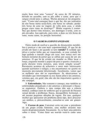 muito bom tirar uma "soneca" de cerca de 20 minutos,
deitado no assoalho, com os pés sobre a cama, para que o
sangue circule para a cabeça. Muitas pessoas já me pergunta-
ram: "Como você consegue fazer o que faz, dar um seminário
de oito horas numa sexta-feira, oito horas no sábado; perder
três horas de sono na viagem de volta para casa, e ainda
pregar cinco vezes no domingo?" Minha resposta é contar-
lhes que durmo vinte minutos, nos domingos à tarde, com os
pés elevados. Isso eqüivale, para mim, a duas ou três horas de
sono, numa cama, na posição horizontal.
O VALOR DA ESPONTANEIDADE
Outro modo de resolver a questão do desencontro metabó-
lico é praticar o ato com mais espontaneidade. O que há de
errado em fazer o ato quando se tem vontade? É verdade que
talvez o jantar tenha que ser requentado, se essa vontade for
logo quando o marido chega em casa; mas nunca ouvi um
homem reclamar do jantar que se esfriou por causa de um ato
amoroso. O que há de errado em mandar os filhos lavar a
louça, enquanto mamãe e papai vão para o quarto e trancam a
porta durante trinta minutos, para terem relação sexual?
Raramente acontece de acharmos o amor mais interessante
quando acertamos o relógio, e nos encontramos no quarto no
momento previamente determinado. Geralmente, vemos que
os melhores atos são os espontâneos. Se observarmos as
atividades que interrompem ou nos fazem adiar o ato amoroso,
veremos que, em geral, elas não são tão importantes quanto o
ato conjugai.
8. Enfermidades. Não somente o cansaço, mas também as
enfermidades prejudicam o ato amoroso e provocam o fracas-
so orgásmico. Embora o meu campo não seja a ciência
médica, conheço casos de senhoras que se queixam de fracasso
sexual devido a problemas físicos, desequilíbrio hormonal, e
até mesmo pequenas afecções da vagina. Por isso, qualquer
mulher que apresentar um problema desse tipo, deve procurar
seu médico, e, provavelmente, consultar-se com um ginecó-
logo.
9. Excesso de peso. Conversei certa vez com a presidente
de um grupo cristão feminino, uma mulher atraente mas
muito desproporcionada fisicamente. Eu ia fazer uma palestra
sobre o tema: "Como fazer seu marido tratá-la como uma
126
 
