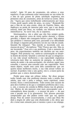 /
rainha". Após 10 anos de casamento, ela achava o sexo
repulsivo. O que realmente achei interessante no seu relato foi
o fato de que gozara de plena satisfação orgásmica nos
primeiros anos de casamento, antes de tornar-se crente. Disse
ela: "Agora que estou trabalhando ardorosamente por Jesus
Cristo, perdi aquele ardor de antes, na cama." Respondi-lhe
que o fato de ser uma crente, cheia do Espírito Santo, não
implicava na perda do interesse pelo sexo, que é um desejo
natural, dado por Deus; na verdade, seu interesse devia até
intensificar-se. Ao ouvir isto, ela se espantou.
Interrogando-a, vim a saber que não fora sempre gorda,
mas que adquirira cerca de trinta quilos durante a última
gravidez, e depois não conseguira baixar o peso. Não admira
que perdesse o interesse pelo sexo, passando a ter dificuldade
em atingir o orgasmo pela primeira vez em sua vida de casada.
Quando lhe indaguei: "Seu marido se incomoda com seu
excesso de peso?" ela replicou: "Não! Parece que não. Mas eu
me incomodo." Esse era o seu problema. Com o aumento de
peso, ela experimentara também um declínio em sua auto-
imagem. Pela primeira vez, sentia-se constrangida ao despir-
se diante do marido. Quando a convenci de que se emagreces-
se sua vida sexual melhoraria e sua capacidade orgásmica
retornaria (sem falar no aumento de anergias, no melhora-
mento da saúde e da auto-aceitação), ela resolveu seguir meu
conselho, e marcar uma consulta com um especialista. Nove
meses depois, recebi uma carta dela contando-me que em
quatro meses melhorara muito, e sua vida sexual voltara ao
normal. Já perdera vinte e sete quilos, isto é, a maior parte da
gordura que a estava desmotivando."
Perder peso exige um esforço árduo. Sei disso porque
tenho lutado com este problema durante toda a minha fase
adulta, mas vale a pena o esforço, tanto espiritual, como
mental, física e emocionalmente. Todo crente com excesso de
peso deve lembrar-se de que o verdadeiro problema não é esse,
e, sim, o excesso de comida (a Bíblia chama isso de glutona-
ria). Muitos de nós parecem estar mais preocupados com a
conseqüência desse pecado — o excesso de peso — do que
com o pecado em si (a glutonaria). Tais pessoas precisam
compreender que não podem comer tudo que seu apetite
deseja. Pare de comer excessivamente, e creia que Deus lhe
dará a alegria de saber que está obedecendo a ele; deixe que
ele o torne mais atraente para si mesmo e para o seu cônjuge.
127
 