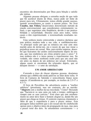 encontros são determinados por Deus para bênção e satisfa-
ção mútua.
Algumas pessoas abrigam a estranha noção de que tudo
que for aceitável diante de Deus, nunca pode ser fonte de
prazer para nós. Ultimamente, temos obtido grande sucesso,
quando aconselhamos os casais a orarem juntos. No livro
Casados, mas Felizes,3
descrevemos determinado método de
oração conversacional, que consideramos extremamente va-
lioso, e que sugerimos com freqüência, devido à sua pratica-
bilidade e versatilidade. Durante esses anos todos, vários
casais a têm experimentado e testemunhado resultados no-
táveis.
Uma senhora muito extrovertida e emotiva declarou que
essa prática mudara toda a sua vida, e confidenciou-nos:
"A principal razão por que eu relutava em orar com meu
marido antes de deitar-me, era o receio de que isso viesse a
prejudicar nosso ato sexual. Mas, para minha surpresa, desco-
bri que ficávamos tão unidos emocionalmente depois da ora-
ção, que isso estabelecia um clima próprio para o amor." E
essa senhora não é a única pessoa a experimentar isso. Na
verdade, não vemos nenhuma razão para que um casal não
ore antes ou depois de um ardoroso ato sexual. Entretanto,
alguns casais se encontram tão relaxados depois, que só
desejam dormir — o sono da satisfação.
UM AMOR ARREBATADO
Correndo o risco de chocar algumas pessoas, desejamos
afirmar que a Bíblia não mede palavras ao falar deste tema. O
livro de Cantares de Salomão é notavelmente franco neste
aspecto. (Considerem-se, por exemplo, os trechos de 2.3-17 e
4.1-7.)
O livro de Provérbios faz advertência contra a "mulher
adúltera" (prostituta), mas em contraste, diz ao marido:
"Alegra-te com a mulher da tua mocidade." Como? Deixando
que "Saciem-te os seus seios em todo o tempo; embriaga-te
sempre com as suas carícias." Está claro que este arrebata-
mento no amor deve fazer o homem alegrar-se, dando-lhe um
prazer que chega ao êxtase. O contexto expressa claramente a
idéia de que a experiência é para o prazer mútuo. Esta
passagem indica também que o ato sexual não foi estabelecido
apenas para o objetivo único da propagação da raça, mas para
o prazer total dos dois. Se entendemos corretamente — e
20
 