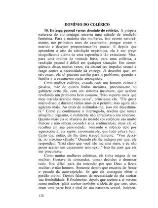 DOMÍNIO DO COLÉRICO
10. Entrega pessoal versus domínio do colérico. A própria
natureza do ato conjugai encerra uma atitude de rendição
feminina. Para a maioria das mulheres, isto ocorre natural-
mente, nos primeiros anos do casamento, porque amam o
marido e desejam proporcionar-lhe prazer. E depois que
aprendem a arte da satisfação orgásmica, ela é um preço
insignificante diante de uma experiência tão extasiante. Mas,
para uma mulher de vontade forte, para uma colérica, a
rendição pessoal é difícil em qualquer situação. Em conse-
qüência disso, muitas vezes, ela destrói seu impulso sexual e
reage contra a necessidade da entrega. Já descobri que, em
tais casos, ela só procura auxílio para o problema, quando a
família e o casamento estão ameaçados.
Certa mulher colérica, casada com um homem calmo e
passivo, mãe de quatro lindas meninas, procurou-me no
gabinete certo dia, com um sintoma incomum, que acabou
revelando um problema bem comum. "Não suporto mais que
meu marido acaricie meus seios", principiou ela. "Ele gosta
muito disso, e durante vários anos eu o permiti, mas agora não
agüento mais. Ao invés de estimular-me, isso me desestimu-
la." Como eu continuasse a interrogá-la, revelou que nunca
atingira o orgasmo, e realmente não apreciava o ato amoroso.
Quanto mais ela se afastava do marido (os coléricos são muito
francos e não sabem esconder seus sentimentos), mais ele se
recolhia em sua passividade. Tomando o silêncio dele por
aquiescência, ela supôs, erroneamente, que tudo estava bem.
Certo dia, então, ele lhe disse tranqüilamente: "Vou deixá-
la, no próximo sábado." Quando ela lhe indagou por que, ele
respondeu: "Está claro que você não me ama mais, e eu não
posso aceitar um casamento sem sexo." Isso fez com que ela
me procurasse.
Como muitas mulheres coléricas, ela tinha mágoa de ser
mulher. Gostava de comandar, tomar decisões e dominar
tudo. Era difícil para ela entender por que Deus a fizera
mulher, e não homem. Somente depois que encarou de frente
o pecado da auto-rejeição, foi que ela conseguiu obter o
perdão divino. Depois falamos da necessidade de ela aceitar
sua feminilidade. E finalmente, depois que aceitou a si mesma
como mulher, pôde aceitar também a idéia de que seus seios
eram uma parte bela e vital de sua natureza sexual, indepen-
128
 