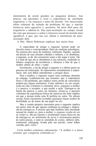 dentemente de serem grandes ou pequenos demais. Aos
poucos, ela aprendeu a viver a experiência de satisfação
orgásmica, e viu renascer o amor do marido. Um interessante
efeito colateral da solução do problema foi que o marido
tornou-se mais agressivo e, portanto, foi mais fácil para ela
respeitá-lo e admirá-lo. Sua auto-aceitação no campo sexual
fez com que passasse a achar o interesse sexual do marido mais
agradável, o que, por sua vez, afetou o sentimento de auto-
aceitação dele.
A Dra. Marie Robinson explicou isso muito bem.
A capacidade de atingir o orgasmo normal pode ser
descrito como o correspondente físico da rendição psicológica.
Na maioria dos casos de mulheres realmente frígidas, quando
ela desiste de suas atitudes rebeldes e infantis, e as abandona,
o orgasmo se dá tão certamente como o dia segue à noite. Ele
é o sinal de que ela se abandonou à sua natureza, rendendo os
últimos resquícios de resistência, e abraçou o fato de que é
mulher adulta de alma e corpo.
Geralmente, o ato de atingir o orgasmo é o último passo no
processo de maturação. Se repassarmos mentalmente a experi-
ência, não será difícil entendermos o porquê disso.
Para a mulher, o orgasmo requer uma confiança absoluta
no cônjuge. Lembremo-nos por instantes que a experiência
física é tão profunda, que implica numa perda de consciência
própria por alguns momentos. Como sabemos, no ato sexual,
como na vida, o homem é o elemento ativo, enquanto a mulher
é o passivo, o receptor, o que recebe a ação. Entregar-se de
forma tão passiva a outro ser humano, tornar-se o parceiro
voluntário de experiências físicas de natureza tão forte implica
em que a pessoa tenha uma fé perfeita no outro. No abraço
sexual, ficam claramente revelados quaisquer traços ocultos de
hostilidade ou de temor do seu papel no ato.
Mas o estado psíquico necessário para o orgasmo implica
em muito mais do que apenas confiança no cônjuge e disposi-
ção de entregar-se. É preciso que haja também uma ansiedade
sensual de render-se; para a mulher, o orgasmo resulta do ato
de render-se. Há um enorme e arrebatador êxtase físico no ato
de entregar-se, no sentimento de ser-se o instrumento passivo
de outra pessoa, e estar-se estendida de costas, debaixo dele,
totalmente subjugada, levada pela sua paixão, como folhas
varridas pelo vento.9
Certa mulher comentou sabiamente: "A mulher é a única
criatura que conquista rendendo-se."
129
 