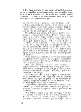 O Dr. Kegel explicou-lhe que aquela dificuldade provavel-
mente era devida a um enfraquecimento dos músculos. Antes
de recorrer à cirurgia, que lhe daria uma solução apenas
temporária, ele preferiu que ela procurasse exercitar o múscu-
lo enfraquecido. Explicou-lhe que
esse músculo situava-se entre as pernas, na direção ântero-
posterior, funcionando mais ou menos como uma tipóia, e era
um músculo largo e forte. Aliás, ele era o "assoalho" da pélvis,
o baixo ventre. Funcionava como base e suporte para a bexiga,
parte do reto, dp canal vaginal e do útero.
Nas mulheres, este músculo é atravessado por três condu-
tos que se comunicam com o exterior do corpo: o reto, o canal
vaginal e o urinário. Kegel acreditava que, como o canal
vaginal atravessava o músculo e estava firmemente ligado a
ele, um parto poderia ter prejudicado o músculo. E como o
conduto urinário era sustentado por esse mesmo músculo e era
por ele cerrado, era possível que o seu enfraquecimento impli-
casse em deficiência do controle urinário. Em condições nor-
mais, talvez o músculo, mesmo enfraquecido, pudesse ainda
reter a urina, mas nos momentos de maior tensão, parte do
líquido passaria. Kegel cria, também, que o músculo poderia
ser tonificado.
Várias pacientes, e entre elas a Sr.a
Wilson, concordaram
em experimentar seus exercícios especiais para a incontinência
urinaria. Em menos de dois meses, o problema foi corrigido, e
cessou o constrangimento.
Hoje, esses exercícios, conhecidos como "exercícios de
Kegel", constituem o tratamento mais comum para casos de
incontinência causada pela tensão. Pela prática deles, a maio-
ria das pacientes obtém a solução do problema, o que elimina
a necessidade de cirurgia.
Pouco depois de a Sr.a
Wilson recuperar o controle uriná-
rio, ela confindenciou ao Dr. Kegel que outro fato ocorrera.
Pela primeira vez, depois de quinze anos de matrimônio, ela
alcançara o orgasmo durante o ato sexual. Desejava saber se
isso teria alguma relação com os exercícios.
Kegel duvidava. Mas depois ouviu o mesmo relato de várias
senhoras que haviam recebido instruções para praticar os
exercícios, e começou a conjecturar sobre o que poderia ter
acontecido.
Para podermos seguir o raciocínio de Kegel, precisamos
conhecer bem os músculos da base pélvica. Eles são compostos
de várias camadas. A externa é feita principalmente de
esfíncteres — músculos circulares que têm função oclusora.
132
 