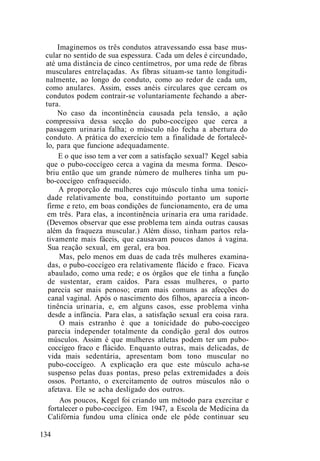 Imaginemos os três condutos atravessando essa base mus-
cular no sentido de sua espessura. Cada um deles é circundado,
até uma distância de cinco centímetros, por uma rede de fibras
musculares entrelaçadas. As fibras situam-se tanto longitudi-
nalmente, ao longo do conduto, como ao redor de cada um,
como anulares. Assim, esses anéis circulares que cercam os
condutos podem contrair-se voluntariamente fechando a aber-
tura.
No caso da incontinência causada pela tensão, a ação
compressiva dessa secção do pubo-coccígeo que cerca a
passagem urinaria falha; o músculo não fecha a abertura do
conduto. A prática do exercício tem a finalidade de fortalecê-
lo, para que funcione adequadamente.
E o que isso tem a ver com a satisfação sexual? Kegel sabia
que o pubo-coccígeo cerca a vagina da mesma forma. Desco-
briu então que um grande número de mulheres tinha um pu-
bo-coccígeo enfraquecido.
A proporção de mulheres cujo músculo tinha uma tonici-
dade relativamente boa, constituindo portanto um suporte
firme e reto, em boas condições de funcionamento, era de uma
em três. Para elas, a incontinência urinaria era uma raridade.
(Devemos observar que esse problema tem ainda outras causas
além da fraqueza muscular.) Além disso, tinham partos rela-
tivamente mais fáceis, que causavam poucos danos à vagina.
Sua reação sexual, em geral, era boa.
Mas, pelo menos em duas de cada três mulheres examina-
das, o pubo-coccígeo era relativamente flácido e fraco. Ficava
abaulado, como uma rede; e os órgãos que ele tinha a função
de sustentar, eram caídos. Para essas mulheres, o parto
parecia ser mais penoso; eram mais comuns as afecções do
canal vaginal. Após o nascimento dos filhos, aparecia a incon-
tinência urinaria, e, em alguns casos, esse problema vinha
desde a infância. Para elas, a satisfação sexual era coisa rara.
O mais estranho é que a tonicidade do pubo-coccígeo
parecia independer totalmente da condição geral dos outros
músculos. Assim é que mulheres atletas podem ter um pubo-
coccígeo fraco e flácido. Enquanto outras, mais delicadas, de
vida mais sedentária, apresentam bom tono muscular no
pubo-coccígeo. A explicação era que este músculo acha-se
suspenso pelas duas pontas, preso pelas extremidades a dois
ossos. Portanto, o exercitamento de outros músculos não o
afetava. Ele se acha desligado dos outros.
Aos poucos, Kegel foi criando um método para exercitar e
fortalecer o pubo-coccígeo. Em 1947, a Escola de Medicina da
Califórnia fundou uma clínica onde ele pôde continuar seu
134
 
