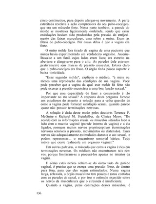cinco centímetros, para depois alargar-se novamente. A parte
estreitada revelava a ação compressora do seu pubo-coccígeo,
que era um músculo forte. Nessa parte também, a parede do
molde se mostrava ligeiramente ondulada, sendo que essas
ondulações haviam sido produzidas pela pressão do enrijeci-
mento das faixas musculares, uma sobre a outra. Eram as
fibras do pubo-coccígeo. Por causa delas é que a vagina era
forte.
O outro molde fora tirado da vagina de uma paciente que
nunca havia experimentado um verdadeiro orgasmo. Asseme-
lhava-se a um funil, cujos lados eram lisos; era estreito na
abertura e alargava-se para o alto. As paredes dele estavam
praticamente sem marcas de pressão muscular. Estava claro
que o pubo-coccígeo era fraco. O órgão tinha pouco suporte e
baixa tonicidade.
"Esse segundo molde", explicou o médico, "é mais ou
menos uma reprodução das condições de sua vagina. Você
pode perceber que a vagina da qual este molde foi feito não
pode exercer a pressão necessária a uma boa função sexual."
Por que essa capacidade de fazer a compressão é tão
importante no ato sexual? A resposta desta pergunta fornece
aos estudiosos do assunto a solução para a velha questão de
como a vagina pode fornecer satisfação sexual, quando parece
quase não possuir terminações nervosas.
A solução é dada deste modo pelos doutores Terence F.
McGuire e Richard M. Steinhilber, da Clínica Mayo: "De
acordo com as informações atuais, os músculos situados lado a
lado com a mucosa vaginal (parede interna da vagina) e a ela
ligados, possuem muitos nervos proprioceptivos (terminações
nervosas sensíveis à pressão, movimentos ou distensão). Esses
nervos são adequadamente estimulados durante o ato sexual, e
podem representar... o mecanismo sensorial básico. Tudo
indica que existe realmente um orgasmo vaginal."
Em outras palavras, o músculo que cerca a vagina é rico em
terminações nervosas. Os médicos não encontraram tais ner-
vos, porque limitaram-se a procurá-los apenas no interior da
vagina.
E como estes nervos acham-se do outro lado da parede
vaginal, é preciso que se exerça uma pressão firme, de dentro
para fora, para que eles sejam estimulados. Numa vagina
larga, relaxada, o órgão masculino tem poucos e raros contatos
com as paredes do canal, e por isso o estímulo exercido sobre
os nervos da musculatura que o circunda é insuficiente.
Quando a vagina, pelas contrações desses músculos, é
136
 
