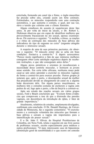 estreitada, formando um canal rijo e firme, o órgão masculino
faz pressão sobre eles, criando assim um forte estímulo.
Estimulados, os músculos responderão com uma contração
automática, o que aumenta o contato, o qual, por sua vez,
eleva a tensão que culmina com o clímax feminino.
Alguns estudiosos do assunto já suspeitavam deste fato
antes. Já por volta do início da século, o Dr. Robert L.
Dickinson observou que era capaz de identificar mulheres que
provavelmente fracassavam no ato sexual, apenas examinan-
do-as. Ele escreveu o seguinte: "A medida, o tônus, as reações
e o ritmo de contração dos músculos da base pélvica são
indicadores do tipo de orgasmo no coito" (orgasmo atingido
durante o intercurso sexual).
A respeito de uma de suas primeiras pacientes, ele obser-
vou o seguinte: "O músculo eretor não se acha em boas
condições. Ensinei-a a contraí-lo." E depois acrescentou:
"Parece muito significativo o fato de que inúmeras mulheres
conseguem obter certa satisfação orgásmica depois de recebe-
rem instruções, o que não conseguiam antes delas."
Alguns povos primitivos e orientais já reconheceram a
necessidade desse controle muscular, e instruem as jovens
nesse sentido. Em certa tribo africana, nenhuma moça pode
casar-se sem antes aprender a exercitar os músculos vaginais
de forma a contraí-los para exercer pressão. Outros grupos já
notaram que, após o parto, o desempenho sexual da mulher
fica prejudicado devido ao alargamento do canal ou a alguma
lesão decorrente dele. Em alguns países muçulmanos, as
mulheres têm o estranho costume de encherem a vagina com
pedras de sal, logo após o parto, a fim de forçá-la a contrair-se.
Após um estudo das reações sexuais em vários grupos
sociais, Ford e Beach concluíram que "Existem fortes evidên-
cias que comprovam a tese de que a distensão das paredes
vaginais, em decorrência da introdução do rjênis, é fator de
grande importância."
Atualmente, relatórios de estudos, amplamente divulgados,
confirmam esta conclusão. O Dr. Donald Hastings, da Univer-
sidade de Minnesota, faz o seguinte comentário: "O exercita-
mento e a contração voluntária dos músculos que formam a
base pélvica e cercam a vagina são importantes para a
intensificação do prazer sexual."
E o Dr. John F. Oliven. do Hospital Presbiteriano de
Columbia, em Nova York, relata o seguinte em seu livro acerca
de problemas sexuais, escrito especialmente para médicos e
outros profissionais: "O mais interessante caso de hipoestesia
(diminuição geral da sensibilidade) é o que ocorre em conexão
137
 