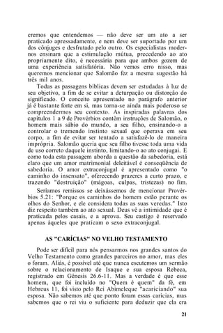 cremos que entendemos — não deve ser um ato a ser
praticado apressadamente, e nem deve ser suportado por um
dos cônjuges e desfrutado pelo outro. Os especialistas moder-
nos ensinam que a estimulação mútua, precedendo ao ato
propriamente dito, é necessária para que ambos gozem de
uma experiência satisfatória. Não vemos erro nisso, mas
queremos mencionar que Salomão fez a mesma sugestão há
três mil anos.
Todas as passagens bíblicas devem ser estudadas à luz de
seu objetivo, a fim de se evitar a deturpação ou distorção do
significado. O conceito apresentado no parágrafo anterior
já é bastante forte em si, mas torna-se ainda mais poderoso se
compreendermos seu contexto. As inspiradas palavras dos
capítulos 1 a 9 de Provérbios contêm instruções de Salomão, o
homem mais sábio do mundo, a seu filho, ensinando-o a
controlar o tremendo instinto sexual que operava em seu
corpo, a fim de evitar ser tentado a satisfazê-lo de maneira
imprópria. Salomão queria que seu filho tivesse toda uma vida
de uso correto daquele instinto, limitando-o ao ato conjugai. E
como toda esta passagem aborda a questão da sabedoria, está
claro que um amor matrimonial deleitável é conseqüência de
sabedoria. O amor extraconjugal é apresentado como "o
caminho do insensato", oferecendo prazeres a curto prazo, e
trazendo "destruição" (mágoas, culpas, tristezas) no fim.
Seríamos remissos se deixássemos de mencionar Provér-
bios 5.21: "Porque os caminhos do homem estão perante os
olhos do Senhor, e ele considera todas as suas veredas." Isto
diz respeito também ao ato sexual. Deus vê a intimidade que é
praticada pelos casais, e a aprova. Seu castigo é reservado
apenas àqueles que praticam o sexo extraconjugal.
AS "CARÍCIAS" NO VELHO TESTAMENTO
Pode ser difícil para nós pensarmos nos grandes santos do
Velho Testamento como grandes parceiros no amor, mas eles
o foram. Aliás, é possível até que nunca escutemos um sermão
sobre o relacionamento de Isaque e sua esposa Rebeca,
registrado em Gênesis 26.6-11. Mas a verdade é que esse
homem, que foi incluído no "Quem é quem" da fé, em
Hebreus 11, foi visto pelo Rei Abimeleque "acariciando" sua
esposa. Não sabemos até que ponto foram essas carícias, mas
sabemos que o rei viu o suficiente para deduzir que ela era
21
 