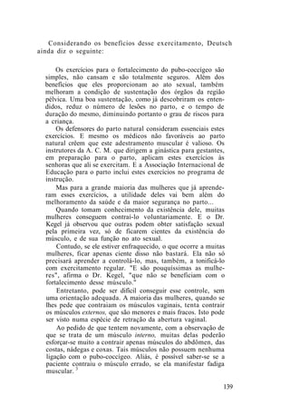 Considerando os benefícios desse exercitamento, Deutsch
ainda diz o seguinte:
Os exercícios para o fortalecimento do pubo-coccígeo são
simples, não cansam e são totalmente seguros. Além dos
benefícios que eles proporcionam ao ato sexual, também
melhoram a condição de sustentação dos órgãos da região
pélvica. Uma boa sustentação, como já descobriram os enten-
didos, reduz o número de lesões no parto, e o tempo de
duração do mesmo, diminuindo portanto o grau de riscos para
a criança.
Os defensores do parto natural consideram essenciais estes
exercícios. E mesmo os médicos não favoráveis ao parto
natural crêem que este adestramento muscular é valioso. Os
instrutores da A. C. M. que dirigem a ginástica para gestantes,
em preparação para o parto, aplicam estes exercícios às
senhoras que ali se exercitam. E a Associação Internacional de
Educação para o parto inclui estes exercícios no programa de
instrução.
Mas para a grande maioria das mulheres que já aprende-
ram esses exercícios, a utilidade deles vai bem além do
melhoramento da saúde e da maior segurança no parto...
Quando tomam conhecimento da existência dele, muitas
mulheres conseguem contraí-lo voluntariamente. E o Dr.
Kegel já observou que outras podem obter satisfação sexual
pela primeira vez, só de ficarem cientes da existência do
músculo, e de sua função no ato sexual.
Contudo, se ele estiver enfraquecido, o que ocorre a muitas
mulheres, ficar apenas ciente disso não bastará. Ela não só
precisará aprender a controlá-lo, mas, também, a tonificá-lo
com exercitamento regular. "E são pouquíssimas as mulhe-
res", afirma o Dr. Kegel, "que não se beneficiam com o
fortalecimento desse músculo."
Entretanto, pode ser difícil conseguir esse controle, sem
uma orientação adequada. A maioria das mulheres, quando se
lhes pede que contraiam os músculos vaginais, tenta contrair
os músculos externos, que são menores e mais fracos. Isto pode
ser visto numa espécie de retração da abertura vaginal.
Ao pedido de que tentem novamente, com a observação de
que se trata de um músculo interno, muitas delas poderão
esforçar-se muito a contrair apenas músculos do abdômen, das
costas, nádegas e coxas. Tais músculos não possuem nenhuma
ligação com o pubo-coccígeo. Aliás, é possível saber-se se a
paciente contraiu o músculo errado, se ela manifestar fadiga
muscular. 3
139
 
