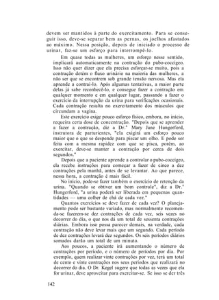 devem ser mantidos à parte do exercitamento. Para se conse-
guir isso, deve-se separar bem as pernas, os joelhos afastados
ao máximo. Nessa posição, depois de iniciado o processo de
urinar, faz-se um esforço para interrompê-lo.
Em quase todas as mulheres, um esforço nesse sentido,
implicará automaticamente na contração do pubo-coccígeo.
Isso não quer dizer que ela precisa esforçar-se muito, pois a
contração detém o fluxo urinário na maioria das mulheres, a
não ser que se encontrem sob grande tensão nervosa. Mas ela
aprende a contraí-lo. Após algumas tentativas, a maior parte
delas já sabe reconhecê-lo, e consegue fazer a contração em
qualquer momento e em qualquer lugar, passando a fazer o
exercício da interrupção da urina para verificações ocasionais.
Cada contração resulta no exercitamento dos músculos que
circundam a vagina.
Este exercício exige pouco esforço físico, embora, no início,
requeira certa dose de concentração. "Depois que se aprender
a fazer a contração, diz a Dr.a
Mary Jane Hungerford,
instrutora de parturientes, "ela exigirá um esforço pouco
maior que o que se despende para piscar um olho. E pode ser
feita com a mesma rapidez com que se pisca, porém, ao
exercitar, deve-se manter a contração por cerca de dois
segundos."
Depois que a paciente aprende a controlar o pubo-coccígeo,
ela recebe instruções para começar a fazer de cinco a dez
contrações pela manhã, antes de se levantar. Ao que parece,
nessa hora, a contração é mais fácil.
No início, pode-se fazer também o exercício de retenção da
urina. "Quando se obtiver um bom controle", diz a Dr.a
Hungerford, "a urina poderá ser liberada em pequenas quan-
tidades — uma colher de chá de cada vez."
Quantos exercícios se deve fazer de cada vez? O planeja-
mento pode ser bastante variado, mas normalmente recomen-
da-se fazerem-se dez contrações de cada vez, seis vezes no
decorrer do dia, o que nos dá um total de sessenta contrações
diárias. Embora isso possa parecer demais, na verdade, cada
contração não deve levar mais que um segundo. Cada período
de dez contrações levará dez segundos. Os seis períodos diários
somados darão um total de um minuto.
Aos poucos, a paciente irá aumentando o número de
contrações por período, e o número de períodos por dia. Por
exemplo, quem realizar vinte contrações por vez, terá um total
de cento e vinte contrações nos seus períodos que realizará no
decorrer do dia. O Dr. Kegel sugere que todas as vezes que ela
for urinar, deve aproveitar para exercitar-se. Se isso se der três
142
 