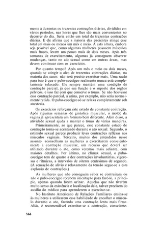 mente a duzentas ou trezentas contrações diárias, divididas em
vários períodos, nas horas que lhes são mais convenientes no
decorrer do dia. Seria então um total de trezentas contrações
diárias. E ele afirma que a maioria das pacientes atinge esse
total em mais ou menos um mês e meio. A esta altura, embora
seja possível que, como algumas mulheres possuem músculos
mais fracos, levem um pouco mais de dois meses. Após três
semanas de exercitamento, algumas já conseguem observar
mudanças, tanto no ato sexual como em outras áreas, mas
devem continuar com os exercícios.
Por quanto tempo? Após um mês e meio ou dois meses,
quando se atingir o alvo de trezentas contrações diárias, na
maioria dos casos não será preciso exercitar mais. Uma razão
para isso é que o pubo-coccígeo realmente nunca está comple-
tamente relaxado. Ele sempre mantém uma condição de
contração parcial, já que sua função é o suporte dos órgãos
pélvicos, e isso faz com que conserve o tônus. Se não houvesse
essa contração parcial, a urina, por exemplo, não seria normal-
mente retida. O pubo-coccígeo só se relaxa completamente sob
anestesia.
Os exercícios reforçam este estado de constante contração.
Após algumas semanas de ginástica muscular, o molde da
vagina já apresentará um formato bem diferente. Além disso, a
atividade sexual ajuda a manter o tônus de várias maneiras.
Primeiramente, ao que parece, esse constante estado de
contração torna-se acentuado durante o ato sexual. Segundo, o
estímulo sexual parece produzir leves contrações reflexas nos
músculos vaginais. Terceiro, muitos dos entendidos nesse
assunto aconselham as mulheres a exercitarem consciente-
mente a contração muscular, um recurso que deverá ser
utilizado durante o ato, como veremos mais adiante, com
maiores detalhes. Por último, no clímax sexual, o pubo-
coccígeo tem de quatro a dez contrações involuntárias, vigoro-
sas e rítmicas, a intervalos de oitenta centésimos de segundo.
(A sensação de alívio e relaxamento da tensão segue-se a esta
explosão de contrações.)
As mulheres que não conseguem saber se contraíram ou
não o pubo-coccígeo recebem orientação para fazê-lo, a princí-
pio, apenas quando forem urinar. Aquelas que não tiverem
muito senso da existência e localização dele, talvez precisem do
auxílio do médico para aprenderem a exercitar-se.
No Instituto Americano de Relações Familiares ensina-se
às mulheres a utilizarem essa habilidade de encolher o múscu-
lo duranto o ato, fazendo uma contração lenta mais firme.
Aliás, é recomendável exercitar-se a contração, consciente-
144
 