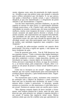 mente, algumas vezes, antes da penetração do órgão masculi-
no. Acredita-se que essa prática como que prepara o músculo
para o reflexo automático que virá depois. E, ao que parece,
isto ajuda a intensificar a tensão sexual, o que é altamente
desejável, já que esta intensificação e o atingimento do ponto
máximo é que desencadeiam o orgasmo...
Um dos mais importantes conceitos modernos, no que diz
respeito ao sucesso no amor físico, é a participação feminina.
Falando acerca disso, o Dr. Charles Layd, uma das principais
autoridades no assunto, comenta que, em nossa sociedade, "as
mulheres, muitas vezes incapazes de tomar a iniciativa do ato
sexual, assumem um papel passivo durante a relação. E em
muitas ocasiões, não experimentam um orgasmo bem definido.
Nas sociedades em que existe uma instrução sexual, diz ele,
"geralmente ocorre um grau mais elevado de agressividade na
atividade sexual, com uma participação mais ativa por parte
da mulher, com satisfação orgásmica mais completa e mais
freqüente."
A ativação do pubo-coccígeo constitui um aspecto desta
participação. Ela torna a vagina um agente, e não apenas um
mero recipiente da ação.
Cerca de quarenta anos atrás, Van de Veld descreveu isso
nos seguintes termos: "Toda a estrutura (dos órgãos femininos)
aperfeiçoada pelo exercitamento... músculos... é um aparelho
que deve comprimir e atritar o órgão masculino, durante sua
introdução na vagina, e mesmo depois de introduzido, e, dessa
forma, provocar a ejaculação do sêmen, no auge do excitamen-
to, e, ao mesmo tempo, pela compressão e fricção, obter o or-
gasmo ou um pouco de prazer e êxtase sexual também para a
mulher".
Como isso se incorpora ao ato sexual? Alguns relatórios
indicam que isso ocorre simplesmente pela conscientização da
existência desses músculos, e pelo fortalecimento deles. Segun-
do a Dr.a
Hungerford:
"No treinamento para o parto, ensinamos estes exercícios
de contração com o objetivo de fortalecer o canal vaginal, e
fazer com que se distenda mais facilmente, de modo a evitar
maiores dores e lesões à parturiente. A princípio, quando
ensinava os exercícios, eu não mencionava o valor deles para o
ato sexual. Ensinava-os apenas como um auxílio para o parto.
"Mas algumas semanas depois de haver iniciado o treina-
mento, uma senhora chamou-me à porta, antes da aula, para
dizer-me que, pela primeira vez, atingira o orgasmo durante o
ato sexual. O mesmo fato repetiu-se várias vezes. Muitas
senhoras crêem que esta foi a melhor coisa que aprenderam no
 