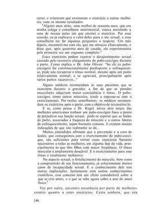 curso, e relataram que ensinaram o exercício a outras mulhe-
res, com os mesmo resultados.
"Alguns anos atrás, uma mulher de sessenta anos, que era
minha colega e conselheira matrimonial, estava assistindo a
uma de nossas aulas em que ensinei o exercício. Por essa
ocasião, eu já explicava o valor deles para o ato sexual, e essa
conselheira me fez algumas perguntas a respeito. Um mês
depois, encontrei-me com ela, que me abraçou efusivamente, e
disse que, após quarenta anos de casada, ela experimentara
pela primeira vez um orgasmo completo."
Estes exercícios podem reparar o desajustamento sexual
causado pelo excessivo alargamento do pubo-coccígeo durante
o parto. Como explica o Dr. John Oliven: "Se ele (o pubo-
coccígeo) for constitucionalmente predisposto a enfraquecer-
se, pode não recuperar o tônus normal, mesmo após um parto
relativamente normal; e se agravará, principalmente após
vários partos sucessivos..."
Alguns médicos recomendam às suas pacientes que se
exercitem durante a gravidez, a fim de que as paredes
musculares adquiram maior consistência e tônus. O pubo-
coccígeo, como outros músculos, tende a espessar-se com o
exercitamento. Por razões semelhantes, os médicos recomen-
dam os exercícios após o parto, com o objetivo de reconstituí-lo.
E se, como pensa o Dr. Kegel, talvez dois terços das
mulheres americanas tenham um pubo-coccígeo fraco a ponto
de prejudicar sua função sexual, pode-se esperar que as lesões
do parto, associadas à fraqueza do músculo e a outros fatores
de enfraquecimento, sejam bastante comuns. E existem muitas
indicações de que isto realmente se dá...
Muitos, entendidos afirmam que a prevenção e a cura de
lesões, que conseguimos com o exercitamento do pubo-coccí-
geo, são suficientes para tornar esses exercícios bastante
necessários a todas as mulheres, em alguma fase da vida, prin-
cipalmente às que têm filhos com maior freqüência. O tônus
muscular é amplamente desejável. E o exercitamento para esse
tônus é totalmente inofensivo.
No aspecto sexual, o fortalecimento do músculo, bem como
a compreensão de seu funcionamento, já solucionaram muitos
casos de incapacidade sexual. E o conhecimento dele tem
outras implicações. Juntamente com outros conhecimentos
científicos, esse conceito tem um efeito considerável sobre o
que se cria antes, e o que se sabe agora sobre a arte do amor
físico.4
Vez por outra, encontro resistência por parte de mulheres
crentes quanto a estes exercícios. Certa senhora, que era
146
 