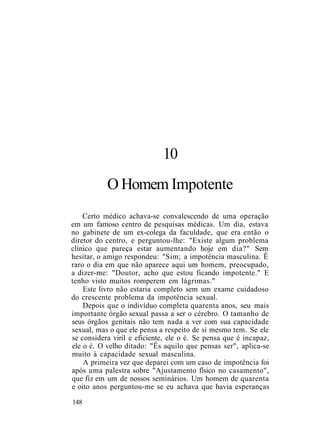 10
O Homem Impotente
Certo médico achava-se convalescendo de uma operação
em um famoso centro de pesquisas médicas. Um dia, estava
no gabinete de um ex-colega da faculdade, que era então o
diretor do centro, e perguntou-lhe: "Existe algum problema
clínico que pareça estar aumentando hoje em dia?" Sem
hesitar, o amigo respondeu: "Sim; a impotência masculina. Ê
raro o dia em que não aparece aqui um homem, preocupado,
a dizer-me: "Doutor, acho que estou ficando impotente." E
tenho visto muitos romperem em lágrimas."
Este livro não estaria completo sem um exame cuidadoso
do crescente problema da impotência sexual.
Depois que o indivíduo completa quarenta anos, seu mais
importante órgão sexual passa a ser o cérebro. O tamanho de
seus órgãos genitais não tem nada a ver com sua capacidade
sexual, mas o que ele pensa a respeito de si mesmo tem. Se ele
se considera viril e eficiente, ele o é. Se pensa que é incapaz,
ele o é. O velho ditado: "Ês aquilo que pensas ser", aplica-se
muito à capacidade sexual masculina.
A primeira vez que deparei com um caso de impotência foi
após uma palestra sobre "Ajustamento físico no casamento",
que fiz em um de nossos seminários. Um homem de quarenta
e oito anos perguntou-me se eu achava que havia esperanças
148
 
