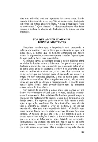 para um indivíduo que era impotente havia oito anos. Lasti-
mando interiormente essa tragédia desnecessária, indaguei-
lhe como sua esposa encarava o fato. Ao que ele replicou: "Ela
se acostumou." Que tristeza! O desconhecimento dos fatos
privara a ambos da chance de desfrutarem de inúmeros atos
amorosos.
POR QUE ALGUNS HOMENS SE
TORNAM IMPOTENTES
Pesquisas revelam que a impotência está crescendo a
índices alarmantes. E quero dizer que a situação se agravará
ainda mais, a menos que os homens aprendam um pouco
acerca de si próprios, e que suas esposas também fiquem a par
do que podem fazer para auxiliá-los.
O impulso sexual do homem atinge o ponto máximo entre
as idades de dezoito e vinte e dois anos. Daí por diante, parece
declinar lentamente, tão lentamente que a maioria deles só se
dá conta disso entre os quarenta e cinco e os quarenta e oito
anos, e muitos só o detectam já na casa dos sessenta. A
primeira vez que um homem sente dificuldade em manter a
ereção ou não consegue ejacular, o mal se torna como uma
epidemia avassaladora. Em pouquíssimo tempo, ele se con-
vence de que está perdendo a masculinidade, e quanto mais
pensar desta forma, mais probabilidade tem de enfrentar
outras crises de impotência.
Um senhor de quarenta e cinco anos, que gozava de um
ótimo relacionamento sexual com a esposa, resolveu subme-
ter-se à vasectomia. Três médicos lhe haviam garantido que a
operação era perfeitamente segura, e que não diminuiria seu
desejo sexual. Ele esperou passarem-se os dois meses e meio
após a operação, conforme lhe fora instruído, para depois
tirar a amostra de sêmen e levar ao médico, a fim de ser
examinado. Mas teve uma experiência infeliz. Coincidiu que
nesse mesmo dia ele deveria viajar a serviço, ficando fora uma
semana. O horário do vôo era 15 h, e ele combinou com a
esposa que teriam relações à tarde, a fim de retirar a amostra
que ela levaria ao laboratório, após deixá-lo no aeroporto.
Infelizmente, ele chegou em casa um pouco depois da hora
que tencionava; arrumou a mala precipitadamente, e come-
çou o ato sexual às pressas. Mas a ereção conseguida não foi
149
 