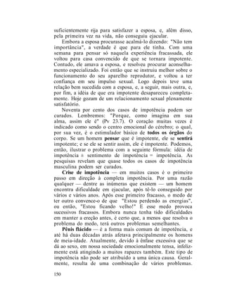 suficientemente rija para satisfazer a esposa, e, além disso,
pela primeira vez na vida, não conseguiu ejacular.
Embora a esposa procurasse acalmá-lo dizendo: "Não tem
importância", a verdade é que para ele tinha. Com uma
semana para pensar só naquela experiência fracassada, ele
voltou para casa convencido de que se tornara impotente.
Contudo, ele amava a esposa, e resolveu procurar aconselha-
mento especializado. Foi então que se instruiu melhor sobre o
funcionamento do seu aparelho reprodutor, e voltou a ter
confiança em seu impulso sexual. Logo depois teve uma
relação bem sucedida com a esposa, e, a seguir, mais outra, e,
por fim, a idéia de que era impotente desapareceu completa-
mente. Hoje gozam de um relacionamento sexual plenamente
satisfatório.
Noventa por cento dos casos de impotência podem ser
curados. Lembremos: "Porque, como imagina em sua
alma, assim ele é" (Pv 23.7). O coração muitas vezes é
indicado como sendo o centro emocional do cérebro; o qual,
por sua vez, é o estimulador básico de todos os órgãos do
corpo. Se um homem pensar que é impotente, ele se sentirá
impotente; e se ele se sentir assim, ele é impotente. Podemos,
então, ilustrar o problema com a seguinte fórmula: idéia de
impotência ± sentimento de impotência = impotência. As
pesquisas revelam que quase todos os casos de impotência
masculina podem ser curados.
Crise de impotência — em muitos casos é o primeiro
passo em direção à completa impotência. Por uma razão
qualquer — dentre as inúmeras que existem — um homem
encontra dificuldade em ejacular, após tê-lo conseguido por
vários e vários anos. Após esse primeiro fracasso, o medo de
ter outro convence-o de que "Estou perdendo as energias",
ou então, "Estou ficando velho!" E esse medo provoca
sucessivos fracassos. Embora nunca tenha tido dificuldades
em manter a ereção antes, é certo que, a menos que resolva o
problema do medo, terá outros problemas semelhantes.
Pênis flácido — é a forma mais comum de impotência, e
até há duas décadas atrás afetava principalmente os homens
de meia-idade. Atualmente, devido à ênfase excessiva que se
dá ao sexo, em nossa sociedade emocionalmente tensa, infeliz-
mente está atingindo a muitos rapazes também. Este tipo de
impotência não pode ser atribuído a uma única causa. Geral-
mente, resulta de uma combinação de vários problemas.
150
 