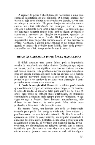 A rigidez do pênis é absolutamente necessária a uma con-
sumação satisfatória do ato conjugai. O homem afetado por
este mal, seja antes de penetrar a vagina ou depois, talvez nem
reconheça a causa dele. Ele pode desejar ter relações com a
esposa, mas terá dificuldade em conseguir que seu pênis
enrijeça o suficiente para fazer a penetração. Há casos em que
ele consegue penetrar muito bem, ambos ficam excitados e
começam a ascender em direção ao orgasmo, quando, de
repente, o pênis se torna flácido. Biologicamente, é quase
impossível o homem ejacular durante o ato, se não mantiver a
ereção. Contudo, a esposa pode conduzi-lo ao clímax massa-
geando-o, apesar de o órgão estar flácido. Isso pode propor-
cionar-lhe um alívio temporário da tensão sexual.
QUAIS AS CAUSAS DA IMPOTÊNCIA MASCULINA?
É difícil apontar uma causa única, pois a impotência
resulta da associação de vários fatores. Quaisquer que sejam
as causas, porém, isso significa uma enorme tortura emocio-
nal para o homem. Este problema merece atenção cuidadosa,
pois um grande número de casos pode ser curado, se o marido
e a esposa estiverem dispostos a esforçar-se para isso. O
primeiro passo no sentido de se curar esta disfunção é com-
preender suas causas mais comuns.
1. Perda de energia vital. Raros são os atletas profissionais
que continuam a jogar ativamente após completarem quaren-
ta anos de idade. A maioria deles pára entre os 32 e os 35
anos: seus ossos se tornam mais quebráveis, os músculos
contundidos demoram mais tempo para se refazerem, e seu
vigor começa a fenecer. Esses homens, naturalmente, não
deixam de ser homens. A maior parte deles adota outra
profissão, e leva uma vida bastante ativa.
Da mesma forma, um homem que sofre de impotência
causada pela perda das energias vitais não deve encarar o
problema como uma espécie de castração. No fim da casa dos
quarenta, ou início da dos cinqüenta, seu impulso sexual não é
o mesmo dos vinte anos. Entretanto, não deve pensar que está
sexualmente acabado. É verdade que naquela idade, prova-
velmente, ele não precisará ter relações sexuais com a mesma
freqüência que observava na casa dos vinte; seu pênis pode
não se manter rijo como anteriormente, e pode até ter alguns
151
 