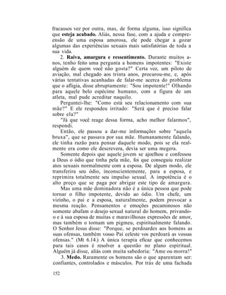 fracassos vez por outra, mas, de forma alguma, isso significa
que esteja acabado. Aliás, nessa fase, com a ajuda e compre-
ensão de uma esposa amorosa, ele pode chegar a gozar
algumas das experiências sexuais mais satisfatórias de toda a
sua vida.
2. Raiva, amargura e ressentimento. Durante muitos a-
nos, tenho feito uma pergunta a homens impotentes: "Existe
alguém de quem você não gosta?" Certa vez, um piloto de
aviação, mal chegado aos trinta anos, procurou-me, e, após
várias tentativas acanhadas de falar-me acerca do problema
que o afligia, disse abruptamente: "Sou impotente!" Olhando
para aquele belo espécime humano, com a figura de um
atleta, mal pude acreditar naquilo.
Perguntei-lhe: "Como está seu relacionamento com sua
mãe?" E ele respondeu irritado: "Será que é preciso falar
sobre ela?"
"Já que você reage dessa forma, acho melhor falarmos",
respondi.
Então, ele passou a dar-me informações sobre "aquela
bruxa", que se passava por sua mãe. Humanamente falando,
ele tinha razão para pensar daquele modo, pois se ela real-
mente era como ele descrevera, devia ser uma megera.
Somente depois que aquele jovem se ajoelhou e confessou
a Deus o ódio que tinha pela mãe, foi que conseguiu realizar
atos sexuais normalmente com a esposa. De algum modo, ele
transferira seu ódio, inconscientemente, para a esposa, e
reprimira totalmente seu impulso sexual. A impotência é o
alto preço que se paga por abrigar este tipo de amargura.
Mas uma mãe dominadora não é a única pessoa que pode
tornar o filho impotente, devido ao ódio. Um chefe, um
vizinho, o pai e a esposa, naturalmente, podem provocar a
mesma reação. Pensamentos e emoções pecaminosos não
somente abafam o desejo sexual natural do homem, privando-
o e à sua esposa de muitas e maravilhosas expressões de amor,
mas também o tornam um pigmeu, espiritualmente falando.
O Senhor Jesus disse: "Porque, se perdoardes aos homens as
suas ofensas, também vosso Pai celeste vos perdoará as vossas
ofensas." (Mt 6.14.) A única terapia eficaz que conhecemos
para tais casos é resolver a questão no plano espiritual.
Alguém já disse, aliás com muita sabedoria: "Ame ou morra!"
3. Medo. Raramente os homens são o que aparentam ser:
confiantes, controlados e másculos. Por trás de uma fachada
152
 