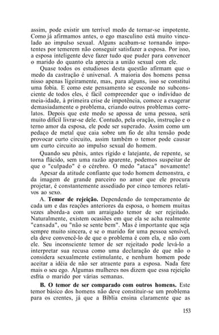 assim, pode existir um terrível medo de tornar-se impotente.
Como já afirmamos antes, o ego masculino está muito vincu-
lado ao impulso sexual. Alguns acabam-se tornando impo-
tentes por temerem não conseguir satisfazer a esposa. Por isso,
a esposa inteligente deve fazer tudo que puder para convencer
o marido do quanto ela aprecia a união sexual com ele.
Quase todos os estudiosos desta questão afirmam que o
medo da castração é universal. A maioria dos homens pensa
nisso apenas ligeiramente, mas, para alguns, isso se constitui
uma fobia. E como este pensamento se esconde no subcons-
ciente de todos eles, é fácil compreender que o indivíduo de
meia-idade, à primeira crise de impotência, comece a exagerar
demasiadamente o problema, criando outros problemas corre-
latos. Depois que este medo se apossa de uma pessoa, será
muito difícil livrar-se dele. Contudo, pela oração, instrução e o
terno amor da esposa, ele pode ser superado. Assim como um
pedaço de metal que caia sobre um fio de alta tensão pode
provocar curto circuito, assim também o temor pode causar
um curto circuito ao impulso sexual do homem.
Quando seu pênis, antes rígido e latejante, de repente, se
torna flácido, sem uma razão aparente, podemos suspeitar de
que o "culpado" é o cérebro. O medo "ataca" novamente!
Apesar da atitude confiante que todo homem demonstra, e
da imagem de grande parceiro no amor que ele procura
projetar, é constantemente assediado por cinco temores relati-
vos ao sexo.
A. Temor de rejeição. Dependendo do temperamento de
cada um e das reações anteriores da esposa, o homem muitas
vezes aborda-a com um arraigado temor de ser rejeitado.
Naturalmente, existem ocasiões em que ela se acha realmente
"cansada", ou "não se sente bem". Mas é importante que seja
sempre muito sincera, e se o marido for uma pessoa sensível,
ela deve convencê-lo de que o problema é com ela, e não com
ele. Seu inconsciente temor de ser rejeitado pode levá-lo a
interpretar sua recusa como uma declaração de que não o
considera sexualmente estimulante, e nenhum homem pode
aceitar a idéia de não ser atraente para a esposa. Nada fere
mais o seu ego. Algumas mulheres nos dizem que essa rejeição
esfria o marido por várias semanas.
B. O temor de ser comparado com outros homens. Este
temor básico dos homens não deve constituir-se um problema
para os crentes, já que a Bíblia ensina claramente que as
153
 