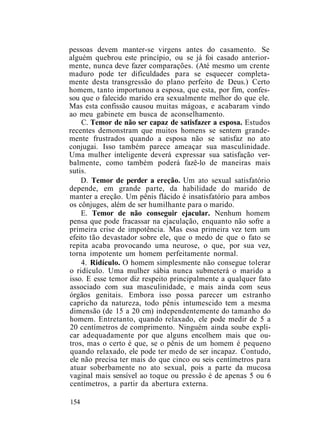 pessoas devem manter-se virgens antes do casamento. Se
alguém quebrou este princípio, ou se já foi casado anterior-
mente, nunca deve fazer comparações. (Até mesmo um crente
maduro pode ter dificuldades para se esquecer completa-
mente desta transgressão do plano perfeito de Deus.) Certo
homem, tanto importunou a esposa, que esta, por fim, confes-
sou que o falecido marido era sexualmente melhor do que ele.
Mas esta confissão causou muitas mágoas, e acabaram vindo
ao meu gabinete em busca de aconselhamento.
C. Temor de não ser capaz de satisfazer a esposa. Estudos
recentes demonstram que muitos homens se sentem grande-
mente frustrados quando a esposa não se satisfaz no ato
conjugai. Isso também parece ameaçar sua masculinidade.
Uma mulher inteligente deverá expressar sua satisfação ver-
balmente, como também poderá fazê-lo de maneiras mais
sutis.
D. Temor de perder a ereção. Um ato sexual satisfatório
depende, em grande parte, da habilidade do marido de
manter a ereção. Um pênis flácido é insatisfatório para ambos
os cônjuges, além de ser humilhante para o marido.
E. Temor de não conseguir ejacular. Nenhum homem
pensa que pode fracassar na ejaculação, enquanto não sofre a
primeira crise de impotência. Mas essa primeira vez tem um
efeito tão devastador sobre ele, que o medo de que o fato se
repita acaba provocando uma neurose, o que, por sua vez,
torna impotente um homem perfeitamente normal.
4. Ridículo. O homem simplesmente não consegue tolerar
o ridículo. Uma mulher sábia nunca submeterá o marido a
isso. E esse temor diz respeito principalmente a qualquer fato
associado com sua masculinidade, e mais ainda com seus
órgãos genitais. Embora isso possa parecer um estranho
capricho da natureza, todo pênis intumescido tem a mesma
dimensão (de 15 a 20 cm) independentemente do tamanho do
homem. Entretanto, quando relaxado, ele pode medir de 5 a
20 centímetros de comprimento. Ninguém ainda soube expli-
car adequadamente por que alguns encolhem mais que ou-
tros, mas o certo é que, se o pênis de um homem é pequeno
quando relaxado, ele pode ter medo de ser incapaz. Contudo,
ele não precisa ter mais do que cinco ou seis centímetros para
atuar soberbamente no ato sexual, pois a parte da mucosa
vaginal mais sensível ao toque ou pressão é de apenas 5 ou 6
centímetros, a partir da abertura externa.
154
 