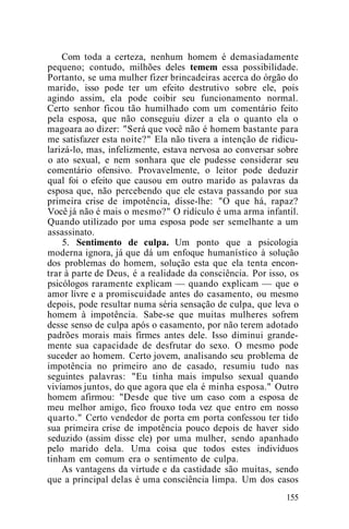 Com toda a certeza, nenhum homem é demasiadamente
pequeno; contudo, milhões deles temem essa possibilidade.
Portanto, se uma mulher fizer brincadeiras acerca do órgão do
marido, isso pode ter um efeito destrutivo sobre ele, pois
agindo assim, ela pode coibir seu funcionamento normal.
Certo senhor ficou tão humilhado com um comentário feito
pela esposa, que não conseguiu dizer a ela o quanto ela o
magoara ao dizer: "Será que você não é homem bastante para
me satisfazer esta noite?" Ela não tivera a intenção de ridicu-
larizá-lo, mas, infelizmente, estava nervosa ao conversar sobre
o ato sexual, e nem sonhara que ele pudesse considerar seu
comentário ofensivo. Provavelmente, o leitor pode deduzir
qual foi o efeito que causou em outro marido as palavras da
esposa que, não percebendo que ele estava passando por sua
primeira crise de impotência, disse-lhe: "O que há, rapaz?
Você já não é mais o mesmo?" O ridículo é uma arma infantil.
Quando utilizado por uma esposa pode ser semelhante a um
assassinato.
5. Sentimento de culpa. Um ponto que a psicologia
moderna ignora, já que dá um enfoque humanístico à solução
dos problemas do homem, solução esta que ela tenta encon-
trar à parte de Deus, é a realidade da consciência. Por isso, os
psicólogos raramente explicam — quando explicam — que o
amor livre e a promiscuidade antes do casamento, ou mesmo
depois, pode resultar numa séria sensação de culpa, que leva o
homem à impotência. Sabe-se que muitas mulheres sofrem
desse senso de culpa após o casamento, por não terem adotado
padrões morais mais firmes antes dele. Isso diminui grande-
mente sua capacidade de desfrutar do sexo. O mesmo pode
suceder ao homem. Certo jovem, analisando seu problema de
impotência no primeiro ano de casado, resumiu tudo nas
seguintes palavras: "Eu tinha mais impulso sexual quando
vivíamos juntos, do que agora que ela é minha esposa." Outro
homem afirmou: "Desde que tive um caso com a esposa de
meu melhor amigo, fico frouxo toda vez que entro em nosso
quarto." Certo vendedor de porta em porta confessou ter tido
sua primeira crise de impotência pouco depois de haver sido
seduzido (assim disse ele) por uma mulher, sendo apanhado
pelo marido dela. Uma coisa que todos estes indivíduos
tinham em comum era o sentimento de culpa.
As vantagens da virtude e da castidade são muitas, sendo
que a principal delas é uma consciência limpa. Um dos casos
155
 