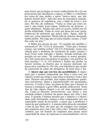 mais tristes que já chegou ao nosso conhecimento foi o de um
jovem pastor que abandonou a esposa, os filhos e o ministério
por causa de uma mulher a quem "amava tanto, que não
poderia desistir dela". Após dez anos de consciência culpada,
ele se queixava de impotência, com a idade de trinta e sete
anos. Por fim, ele confessou: "Todas as vezes que entro em
casa e vejo minha atual esposa, lembro-me da primeira, a
quem abandonei. Sempre que entro no quarto, lembro-me de
minha infidelidade. Todas as vezes que passo por uma igreja,
lembro-me do ministério que amava tanto. Agora, além de
tudo isso, estou impotente. Minha falta de interesse desagrada
minha mulher. Ela exige que eu tenha relações sexuais, e tudo
fica cada vez pior."
A Bíblia nos adverte de que: "O caminho dos pérfidos é
intransitável" (Pv 13.15.) E acrescenta: "Tudo que o homem
semear, isso também ceifará." (Gl 6.7.) Felizmente, existe uma
solução para o problema do sentimento de culpa: receber a
Jesus Cristo como Salvador e Senhor, fazendo confissão dos
pecados em seu nome. "Se confessarmos os nossos pecados,
ele é fiel e justo para nos perdoar os pecados e nos purificar de
toda injustiça." (1 Jo 1.9.) Embora o Senhor nos perdoe no
mesmo instante, já observei que as pessoas demoram um
pouco mais a perdoar-se. Por isso, essa impotência que resulta
do sentimento de culpa não desaparece da noite para o dia.
6. Querer algo que está fora das possibilidades. Ê impor-
tante que o homem compreenda que Deus o criou com um
impulso sexual que atinge o auge entre os dezoito e vinte e dois
anos. Durante este período, seus órgãos reprodutores produ-
zem testosterona, sêmen e espermatozóides em quantidades
incríveis. A razão é clara: era plano de Deus que o homem se
casasse e começasse a gerar filhos quando ainda jovem. Nesta
fase da vida, alguns chegam a ter até cinco ejaculações por
dia. Como já dissemos anteriormente, esse desejo e essa
condição tendem a declinar um pouco depois dos vinte e dois
anos. E quando o homem percebe que o impulso e a intensi-
dade estão diminuindo, começa a fazer comparações com sua
capacidade sexual da juventude, e pensa que o problema é
maior do que realmente é. A maioria deles deixa de considerar
o fato de que Deus não quer que ele compare suas energias
dos cinqüenta anos, com a dos vinte e dois. Podemos lembrar,
também, que um homem de cinqüenta anos possui maior
capacidade de amar, de expressar-se emocionalmente e de ter
156
 