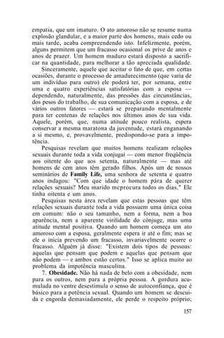 empatia, que um imaturo. O ato amoroso não se resume numa
explosão glandular, e a maior parte dos homens, mais cedo ou
mais tarde, acaba compreendendo isto. Infelizmente, porém,
alguns permitem que um fracasso ocasional os prive de anos e
anos de prazer. Um homem maduro estará disposto a sacrifi-
car na quantidade, para melhorar a tão apreciada qualidade.
Sinceramente, aquele que aceitar o fato de que, em certas
ocasiões, durante o processo de amadurecimento (que varia de
um indivíduo para outro) ele poderá ter, por semana, entre
uma e quatro experiências satisfatórias com a esposa —
dependendo, naturalmente, das pressões das circunstâncias,
dos pesos do trabalho, de sua comunicação com a esposa, e de
vários outros fatores — estará se preparando mentalmente
para ter centenas de relações nos últimos anos de sua vida.
Aquele, porém, que, numa atitude pouco realista, espera
conservar a mesma maratona da juventude, estará enganando
a si mesmo, e, provavelmente, predispondo-se para a impo-
tência.
Pesquisas revelam que muitos homens realizam relações
sexuais durante toda a vida conjugai — com menor freqüência
aos oitente do que aos setenta, naturalmente — mas até
homens de cem anos têm gerado filhos. Após um de nossos
seminários de Family Life, uma senhora de setenta e quatro
anos indagou: "Com que idade o homem pára de querer
relações sexuais? Meu marido mcprocura todos os dias." Ele
tinha oitenta e um anos.
Pesquisas nesta área revelam que estas pessoas que têm
relações sexuais durante toda a vida possuem uma única coisa
em comum: não o seu tamanho, nem a forma, nem a boa
aparência, nem a aparente virilidade do cônjuge, mas uma
atitude mental positiva. Quando um homem começa um ato
amoroso com a esposa, geralmente espera ir até o fim; mas se
ele o inicia prevendo um fracasso, invariavelmente ocorre o
fracasso. Alguém já disse: "Existem dois tipos de pessoas:
aquelas que pensam que podem e aquelas que pensam que
não podem — e ambos estão certos." Isso se aplica muito ao
problema da impotência masculina.
7. Obesidade. Não há nada de belo com a obesidade, nem
para os outros, nem para a própria pessoa. A gordura acu-
mulada no ventre desestimula o senso de autoconfiança, que é
básico para a potência sexual. Quando um homem se descui-
da e engorda demasiadamente, ele perde o respeito próprio;
157
 