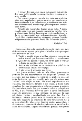O homem deve dar à sua esposa tudo quanto é do direito
dela como mulher casada, e a esposa deve fazer o mesmo com
o seu marido.
Pois uma moça que se casa não tem mais todo o direito
sobre o seu próprio corpo, porque o marido tem também seus
direitos sobre ele. E, do mesmo modo, o marido não tem mais
todo o direito sobre o próprio corpo, pois ele pertence também
à sua esposa.
Portanto, não recusem tais direitos um ao outro. A única
exceção a essa regra seria o acordo entre marido e mulher para
se absterem dos direitos do casamento por tempo limitado, a
fim de que possam dedicar-se mais completamente à oração.
Depois disso eles devem unir-se novamente, para que Satanás
não possa tentá-los por causa da sua falta de controle próprio.
1 Coríntios 7.2-5.
Esses conceitos serão desenvolvidos neste livro, mas aqui
delinearemos os quatro princípios ensinados nesta passagem
com referência ao sexo.
1. Tanto o marido como a mulher possuem carências de
ordem sexual, que devem ser satisfeitas no matrimônio.
2. Quando uma pessoa se casa, ela perde, para o cônjuge,
o direito ao domínio sobre seu corpo.
3. Ambos são proibidos de se recusarem a satisfazer as
necessidades sexuais do cônjuge.
4. O ato sexual é aprovado por Deus.
Uma jovem senhora, mãe de três filhos, procurou-me
pedindo que lhe recomendasse um psiquiatra. Quando lhe
perguntei por que precisava consultar-se, explicou, não sem
certa hesitação, que seu marido cria que ela estava com
"tabus" com relação ao sexo. Ela nunca experimentara um
orgasmo, não relaxava durante o ato sexual, e tinha muito
complexo de culpa com respeito a tudo que cercava a questão.
Perguntei-lhe quando fora que se sentira culpada pela primei-
ra vez, e ela confessou haver-se dado a certas intimidades
antes do casamento, o que implicou na violação de seus
princípios cristãos e desobediência aos pais. Por fim, ela
confessou: "Nossos quatro anos de namoro parecem ter sido
uma série sucessiva de tentativas de Tom para seduzir-me, e
eu para afastá-lo. Mas acabei fazendo muitas concessões, e,
sinceramente, estou admirada de não havermos ido até o fim,
antes do casamento. Depois de casarmos, pareceu-me que era
23
 