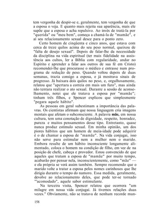 tem vergonha de despir-se e, geralmente, tem vergonha de que
a esposa o veja. E quanto mais rejeita sua aparência, mais ele
supõe que a esposa o acha repulsivo. Ao invés de tratá-la por
"querida" ou "meu bem", começa a chamá-la de "mamãe", e
aí seu relacionamento sexual desce para o ponto zero.
Certo homem de cinqüenta e cinco anos, que estava com
cerca de treze quilos acima do seu peso normal, queixou de
"falta de desejo sexual". Depois de falar-lhe da necessidade
da disciplina na vida espiritual (ter mais fidelidade na assis-
tência aos cultos, ler a Bíblia com regularidade, andar no
Espírito e aprender a falar aos outros de sua fé em Cristo)
recomendei-lhe que procurasse o médico e entrasse num pro-
grama de redução de peso. Quando voltou depois de duas
semanas, trazia consigo a esposa, e já mostrava sinais de
progresso. Já baixara dois quilos no peso, e, orgulhosamente,
relatou que "apertara a correia em mais um furo", mas ainda
não tentara realizar o ato sexual. Durante a sessão de aconse-
lhamento, notei que ele tratava a esposa por "mamãe";
tinham três filhos, e Spencer explicou que simplesmente
"pegara aquele hábito".
As pessoas em geral subestimam a importância das pala-
vras. Os cientistas afirmam que nossa linguagem cria imagens
mentais que afetam o subconsciente. A palavra mãe, em nossa
cultura, tem uma conotação de dignidade, respeito, honradez,
pureza e muitos pensamentos desse tipo. Entretanto, quase
nunca produz estímulo sexual. Em minha opinião, um dos
piores hábitos que um homem de meia-idade pode adquirir
é o de chamar a esposa de "mamãe". Na vida conjugai, isso
não serve para estimular nem a mulher nem o marido.
Embora resulte de um hábito inconsciente longamente ali-
mentado, coloca o homem na condição de filho, em vez de na
posição de chefe, cabeça e provedor. Estou convencido de que
aqueles que tratam a esposa de "mamãe" por muito tempo,
acabarão por pensar nela, inconscientemente, como "mãe" —
e ela própria se verá assim também. Sempre recomendo que o
marido volte a tratar a esposa pelos nomes carinhosos que lhe
dirigia durante o tempo do namoro. Essa medida, geralmente,
devolve ao relacionamento deles, que pode ter-se tornado
'''acomodado", aquele sabor estimulante.
Na terceira visita, Spencer relatou que ocorrera "um
milagre em nossa vida conjugai. Já tivemos relações duas
vezes." Obviamente, não se tratava de nenhum recorde mun-
158
 