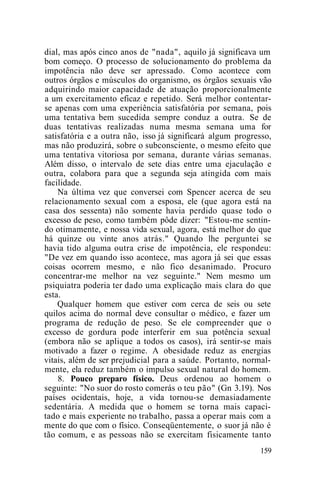 dial, mas após cinco anos de "nada", aquilo já significava um
bom começo. O processo de solucionamento do problema da
impotência não deve ser apressado. Como acontece com
outros órgãos e músculos do organismo, os órgãos sexuais vão
adquirindo maior capacidade de atuação proporcionalmente
a um exercitamento eficaz e repetido. Será melhor contentar-
se apenas com uma experiência satisfatória por semana, pois
uma tentativa bem sucedida sempre conduz a outra. Se de
duas tentativas realizadas numa mesma semana uma for
satisfatória e a outra não, isso já significará algum progresso,
mas não produzirá, sobre o subconsciente, o mesmo efeito que
uma tentativa vitoriosa por semana, durante várias semanas.
Além disso, o intervalo de sete dias entre uma ejaculação e
outra, colabora para que a segunda seja atingida com mais
facilidade.
Na última vez que conversei com Spencer acerca de seu
relacionamento sexual com a esposa, ele (que agora está na
casa dos sessenta) não somente havia perdido quase todo o
excesso de peso, como também pôde dizer: "Estou-me sentin-
do otimamente, e nossa vida sexual, agora, está melhor do que
há quinze ou vinte anos atrás." Quando lhe perguntei se
havia tido alguma outra crise de impotência, ele respondeu:
"De vez em quando isso acontece, mas agora já sei que essas
coisas ocorrem mesmo, e não fico desanimado. Procuro
concentrar-me melhor na vez seguinte." Nem mesmo um
psiquiatra poderia ter dado uma explicação mais clara do que
esta.
Qualquer homem que estiver com cerca de seis ou sete
quilos acima do normal deve consultar o médico, e fazer um
programa de redução de peso. Se ele compreender que o
excesso de gordura pode interferir em sua potência sexual
(embora não se aplique a todos os casos), irá sentir-se mais
motivado a fazer o regime. A obesidade reduz as energias
vitais, além de ser prejudicial para a saúde. Portanto, normal-
mente, ela reduz também o impulso sexual natural do homem.
8. Pouco preparo físico. Deus ordenou ao homem o
seguinte: "No suor do rosto comerás o teu pão" (Gn 3.19). Nos
países ocidentais, hoje, a vida tornou-se demasiadamente
sedentária. A medida que o homem se torna mais capaci-
tado e mais experiente no trabalho, passa a operar mais com a
mente do que com o físico. Conseqüentemente, o suor já não é
tão comum, e as pessoas não se exercitam fisicamente tanto
159
 