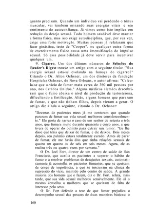 quanto precisam. Quando um indivíduo vai perdendo o tônus
muscular, vai também minando suas energias vitais e seu
sentimento de autoconfiança. Já vimos como isto implica em
redução do desejo sexual. Todo homem saudável deve manter
a forma física, mas isso exige autodisciplina, que, por sua vez,
exige uma forte motivação. Muitas pessoas já relataram que
fazer ginástica, teste de "Cooper", ou qualquer outra forma
de exercitamento físico causa uma intensificação do impulso
sexual. Só essa possibilidade já deve servir para incentivar
qualquer um.
9. Cigarro. Um dos últimos números de Seleções do
Reader's Digest trouxe um artigo com o seguinte título: "Sua
energia sexual está-se evolando na fumaça do cigarro?"
Citando o Dr. Alton Ochsner, um dos diretores da fundação
Hospitalar Ochsner, de Nova Orleans, o autor afirma: "Calcu-
la-se que o vício de fumar mata cerca de 360 mil pessoas por
ano, nos Estados Unidos." Alguns médicos alemães descobri-
ram que o fumo abaixa o nível de produção de testosterona,
dificultando a fertilização. Aliás, alguns homens que pararam
de fumar, e que não tinham filhos, depois vieram a gerar. O
artigo diz ainda o seguinte, citando o Dr. Ochsner:
"Dezenas de pacientes meus já me contaram que quando
pararam de fumar sua vida sexual melhorou consideravelmen-
te." Ele gosta de narrar o caso de um senhor de setenta e três
anos, que fumara muito durante quarenta e cinco anos, e que
tivera de operar do pulmão para extrair um tumor. "Eu lhe
disse que teria que deixar de fumar, e ele deixou. Dois meses
depois, seu pulmão estava totalmente curado. Antes de parar
de fumar, ele me havia dito que tinha relações sexuais de
quatro em quatro ou de seis em seis meses. Agora, ele as
realiza três ou quatro vezes por semana."
O Dr. Joel Fort, diretor de um centro de saúde de San
Francisco, que auxilia os pacientes a superar o hábito de
fumar e a resolver problemas de desajustes sexuais, automati-
camente já aconselha os pacientes fumantes, que se queixam
de crises de impotência, a que se inscrevam na clínica de
supressão do vício, mantido pelo centro de saúde. A grande
maioria dos homens que o fazem, diz o Dr. Fort, relata, mais
tarde, que sua vida sexual melhorou sensivelmente. Ele dá o
mesmo conselho a mulheres que se queixam de falta de
interesse pelo sexo.
O Dr. Fort defende a tese de que fumar prejudica o
desempenho sexual das pessoas de duas maneiras básicas: o
160
 