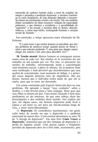 monóxido de carbono inalado reduz o nível de oxigênio do
sangue e prejudica a produção hormonal; a nicotina constrin-
ge os vasos sangüíneos, de cuja dilatação depende o mecanis-
mo básico do excitamento sexual e da erecão. Ele cita também
efeitos secundários do fumo excessivo: redução da capacidade
pulmonar, o que diminui a resistência e a possibilidade de
"agüentar" o ato sexual; a nicotina afeta os dentes, descolo-
rindo-os, e causa mau hálito, restringindo bastante a atração
sexual do fumante. '
Em conclusão, o artigo apresenta outra afirmação do Dr.
Ochsner:
"E o mais triste é que muitos homens só percebem que têm
um problema de natureza sexual quando param de fumar e
vêem o que estavam perdendo. Ê uma pena que alguém espere
chegar aos setenta e três anos para descobrir isso."2
10. Tensão mental. Muitos homens só conseguem pensar
numa coisa de cada vez. Seu cérebro só se concentra em um
trabalho ou um assunto por vez. Por isso, se pensarem nas
tensões do trabalho, interrompendo assim a concentração
num momento crucial, o pênis se afrouxa. Se se pudesse fazer
uma verificação, é bem provável que descobriríamos que essa
quebra de concentração, num momento de fadiga, é a princi-
pal causa daquela primeira crise de impotência. Daí por
diante, bastara que o indivíduo tenha medo de que ela se
repita, para que se torne um derrotado.
Um crente controlado pelo Espírito Santo não deve ter esse
problema. Ele aprende a lançar "seus cuidados" sobre o
Senhor, e a não levá-los para o leito conjugai. Deus quer que
seus filhos se deitem em paz. Uma mente relaxada é bem mais
predisposta ao ato amoroso, do que uma cabeça cheia das
preocupações e dos cuidados deste mundo. Isto explica por
que, em alguns casos, um homem impotente pode levar a
esposa a um hotel ou sair para um fim-de-semana longe de
casa, e atuar maravilhosamente.
11. Depressão. Os conselheiros matrimoniais, em geral,
estão todos de acordo em que a depressão é a epidemia
emocional de nossos dias. Certo escritor denominou os anos 70
de "a década da depressão". Em meu livro Como Vencer a
Depressão,3
mencionei que um dos sintomas da depressão é a
perda do impulso sexual. Uma pessoa sujeita a freqüentes
períodos de depressão deve ler o livro todo, atentamente, pois
161
 