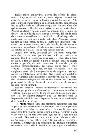 Existe muita controvérsia acerca dos efeitos do álcool
sobre o impulso sexual de uma pessoa. Alguns o consideram
estimulante, pois remove inibições e restrições morais. Pelo
que já ouvi em meu gabinete de aconselhamento, descobri que
isso se aplica mais às mulheres do que aos homens. Contudo,
quimicamente, o álcool é um sedativo, nunca um estimulante.
Pode intensificar o desejo sexual do homem, mas diminui ou
destrói sua habilidade para manter a ereção. Há ainda mais
dois fatores a considerar: a quantidade de álcool ingerida e o
efeito que ele tem sobre cada indivíduo. Algumas pessoas
reagem de uma forma, outras, de outra bem diferente. Pare-
ce-me que o consumo excessivo de bebida, freqüentemente,
acarreta a impotência. Ainda não encontrei um só homem
alcoólatra que tivesse um apetite sexual normal.
Alguns anos atrás, conversei com um jovem banqueiro,
instando com ele para que aceitasse a Cristo, mas ele se
recusou. Sua bela esposa era uma crente consagrada, e fazia
de tudo, a fim de ganhá-lo para o Senhor. Mas na guerra
contra a garrafa, ela saiu perdendo. A medida que ele
ascendia profissionalmente no banco, via-se mais e mais
exposto à tentação de beber, em reuniões sociais. Hoje, aos
cinqüenta anos, ele é vice-presidente da empresa, mas tor-
nou-se completamente alcoólatra. Sua esposa nos confiden-
ciou: "A pedido dele, passamos a dormir em quartos separa-
dos. Não temos relações sexuais há mais de dez anos." O amor
pelo álcool fez dele um derrotado nesta vida, e, evidentemente,
na vida futura também.
Exitem, também, alguns medicamentos receitados por
médicos que produzem efeito colateral, causando impotência.
Trata-se, principalmente, de alguns comprimidos para pres-
são alta. Se alguém perceber que sua primeira crise de
impotência coincidiu com a ingestão de uma nova medicação,
deve consultar o médico.
13. Masturbação. Uma das primeiras perguntas que faço
às pessoas que me consultam sobre o problema da impotência
masculina é se elas se masturbam. Muitos homens que
raramente têm relações sexuais com a esposa recorrem a este
expediente infantil para obter satisfação sexual, o que não nos
surpreende. Nos últimos anos, temos visto inúmeras publi-
cações apoiarem este hábito, que é tão prejudicial, psicologi-
camente. Compreendo que psicólogos de ideologia humanista
o aprovem, mas é difícil entender por que alguns conselheiros
163
 