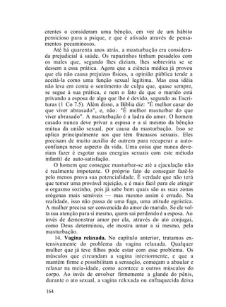 crentes o consideram uma bênção, em vez de um hábito
pernicioso para a psique, e que é ativado através de pensa-
mentos pecaminosos.
Até há quarenta anos atrás, a masturbação era considera-
da prejudicial à saúde. Os rapazinhos tinham pesadelos com
os males que, segundo lhes diziam, lhes sobreviria se se
dessem a essa prática. Agora que a ciência médica já provou
que ela não causa prejuízos físicos, a opinião pública tende a
aceitá-la como uma função sexual legítima. Mas essa idéia
não leva em conta o sentimento de culpa que, quase sempre,
se segue à sua prática, e nem o fato de que o marido está
privando a esposa de algo que lhe é devido, segundo as Escri-
turas (1 Co 7.5). Além disso, a Bíblia diz: "É melhor casar do
que viver abrasado", e, não: "Ê melhor masturbar do que
viver abrasado". A masturbação é a ladra do amor. O homem
casado nunca deve privar a esposa e a si mesmo da bênção
mútua da união sexual, por causa da masturbação. Isso se
aplica principalmente aos que têm fracassos sexuais. Eles
precisam de muito auxílio de outrem para recuperar a auto-
confiança nesse aspecto da vida. Uma coisa que nunca deve-
riam fazer é esgotar suas energias sexuais com este método
infantil de auto-satisfação.
O homem que consegue masturbar-se até a ejaculação não
é realmente impotente. O próprio fato de conseguir fazê-lo
pelo menos prova sua potencialidade. Ê verdade que não terá
que temer uma provável rejeição, e é mais fácil para ele atingir
o orgasmo sozinho, pois já sabe bem quais são as suas zonas
erógenas mais sensíveis — mas mesmo assim é errado. Na
realidade, isso não passa de uma fuga, uma atitude egoística.
A mulher precisa ser convencida do amor do marido. Se ele vol-
ta sua atenção para si mesmo, quem sai perdendo é a esposa. Ao
invés de demonstrar amor por ela, através do ato conjugai,
como Deus determinou, ele mostra amar a si mesmo, pela
masturbação.
14. Vagina relaxada. No capítulo anterior, tratamos ex-
tensivamente do problema da vagina relaxada. Qualquer
mulher que já teve filhos pode estar com esse problema. Os
músculos que circundam a vagina interiormente, e que a
mantêm firme e possibilitam a sensação, começam a abaular e
relaxar na meia-idade, como acontece a outros músculos do
corpo. Ao invés de envolver firmemente a glande do pênis,
durante o ato sexual, a vagina rekxada ou enfraquecida deixa
164
 