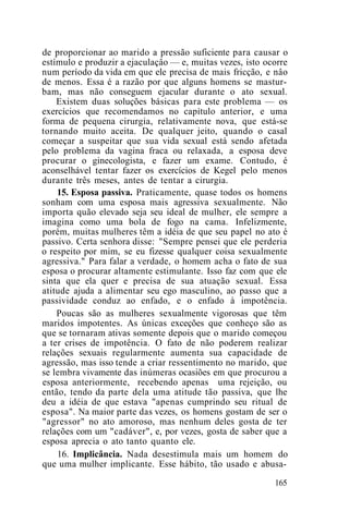 de proporcionar ao marido a pressão suficiente para causar o
estímulo e produzir a ejaculaçâo — e, muitas vezes, isto ocorre
num período da vida em que ele precisa de mais fricção, e nâo
de menos. Essa é a razão por que alguns homens se mastur-
bam, mas não conseguem ejacular durante o ato sexual.
Existem duas soluções básicas para este problema — os
exercícios que recomendamos no capítulo anterior, e uma
forma de pequena cirurgia, relativamente nova, que está-se
tornando muito aceita. De qualquer jeito, quando o casal
começar a suspeitar que sua vida sexual está sendo afetada
pelo problema da vagina fraca ou relaxada, a esposa deve
procurar o ginecologista, e fazer um exame. Contudo, é
aconselhável tentar fazer os exercícios de Kegel pelo menos
durante três meses, antes de tentar a cirurgia.
15. Esposa passiva. Praticamente, quase todos os homens
sonham com uma esposa mais agressiva sexualmente. Não
importa quão elevado seja seu ideal de mulher, ele sempre a
imagina como uma bola de fogo na cama. Infelizmente,
porém, muitas mulheres têm a idéia de que seu papel no ato é
passivo. Certa senhora disse: "Sempre pensei que ele perderia
o respeito por mim, se eu fizesse qualquer coisa sexualmente
agressiva." Para falar a verdade, o homem acha o fato de sua
esposa o procurar altamente estimulante. Isso faz com que ele
sinta que ela quer e precisa de sua atuação sexual. Essa
atitude ajuda a alimentar seu ego masculino, ao passo que a
passividade conduz ao enfado, e o enfado à impotência.
Poucas são as mulheres sexualmente vigorosas que têm
maridos impotentes. As únicas exceções que conheço são as
que se tornaram ativas somente depois que o marido começou
a ter crises de impotência. O fato de não poderem realizar
relações sexuais regularmente aumenta sua capacidade de
agressão, mas isso tende a criar ressentimento no marido, que
se lembra vivamente das inúmeras ocasiões em que procurou a
esposa anteriormente, recebendo apenas uma rejeição, ou
então, tendo da parte dela uma atitude tão passiva, que lhe
deu a idéia de que estava "apenas cumprindo seu ritual de
esposa". Na maior parte das vezes, os homens gostam de ser o
"agressor" no ato amoroso, mas nenhum deles gosta de ter
relações com um "cadáver", e, por vezes, gosta de saber que a
esposa aprecia o ato tanto quanto ele.
16. Implicância. Nada desestimula mais um homem do
que uma mulher implicante. Esse hábito, tão usado e abusa-
165
 