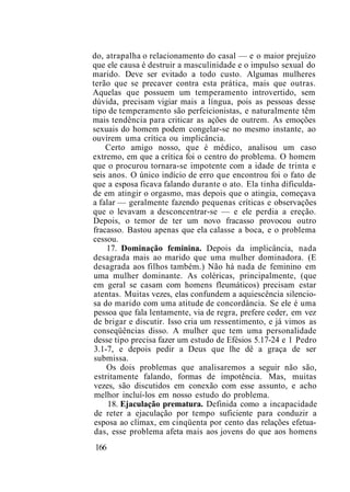 do, atrapalha o relacionamento do casal — e o maior prejuízo
que ele causa é destruir a masculinidade e o impulso sexual do
marido. Deve ser evitado a todo custo. Algumas mulheres
terão que se precaver contra esta prática, mais que outras.
Aquelas que possuem um temperamento introvertido, sem
dúvida, precisam vigiar mais a língua, pois as pessoas desse
tipo de temperamento são perfeicionistas, e naturalmente têm
mais tendência para criticar as ações de outrem. As emoções
sexuais do homem podem congelar-se no mesmo instante, ao
ouvirem uma crítica ou implicância.
Certo amigo nosso, que é médico, analisou um caso
extremo, em que a crítica foi o centro do problema. O homem
que o procurou tornara-se impotente com a idade de trinta e
seis anos. O único indício de erro que encontrou foi o fato de
que a esposa ficava falando durante o ato. Ela tinha dificulda-
de em atingir o orgasmo, mas depois que o atingia, começava
a falar — geralmente fazendo pequenas críticas e observações
que o levavam a desconcentrar-se — e ele perdia a ereção.
Depois, o temor de ter um novo fracasso provocou outro
fracasso. Bastou apenas que ela calasse a boca, e o problema
cessou.
17. Dominação feminina. Depois da implicância, nada
desagrada mais ao marido que uma mulher dominadora. (E
desagrada aos filhos também.) Não há nada de feminino em
uma mulher dominante. As coléricas, principalmente, (que
em geral se casam com homens fleumáticos) precisam estar
atentas. Muitas vezes, elas confundem a aquiescência silencio-
sa do marido com uma atitude de concordância. Se ele é uma
pessoa que fala lentamente, via de regra, prefere ceder, em vez
de brigar e discutir. Isso cria um ressentimento, e já vimos as
conseqüências disso. A mulher que tem uma personalidade
desse tipo precisa fazer um estudo de Efésios 5.17-24 e 1 Pedro
3.1-7, e depois pedir a Deus que lhe dê a graça de ser
submissa.
Os dois problemas que analisaremos a seguir não são,
estritamente falando, formas de impotência. Mas, muitas
vezes, são discutidos em conexão com esse assunto, e acho
melhor incluí-los em nosso estudo do problema.
18. Ejaculação prematura. Definida como a incapacidade
de reter a ejaculação por tempo suficiente para conduzir a
esposa ao clímax, em cinqüenta por cento das relações efetua-
das, esse problema afeta mais aos jovens do que aos homens
166
 