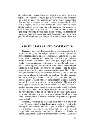 de meia-idade. Resumidamente, significa ter uma ejaculaçao
rápida. Os homens afetados por esse problema sao péssimos
parceiros no amor, e as esposas, em geral, ficam insatisfeitas.
Eles tendem a ejacular ao menor contato da glande do pênis
com a vagina, ou logo após penetrá-la. Essa forma de impo-
tência muitas vezes pode ter sido causada por excesso de
carícias nos anos da adolescência. Geralmente isso resulta em
que o rapaz atinge a ejaculaçao ainda vestido, ou durante um
ato apressado, realizado num motel qualquer, ou num carro
parado, situações em que sempre há o temor de uma interrup-
ção.
À SOLUÇÃO PARA A EJACULAÇAO PREMATURA
O recurso mais simples para evitar a ejaculaçao rápida é o
marido evitar qualquer fricção desnecessária da glande do
pênis imediatamente após a penetração. Naturalmente, isso
exige muito autocontrole, pois em condições de estímulo
muito elevado, o instinto solicita uma penetração mais pro-
funda. Esse movimento instintivo é o método pelo qual a
natureza consegue que o espermatozóide masculino seja depo-
sitado no ponto mais alto possível da vagina, onde há maior
probabilidade de fecundação do óvulo feminino. Na verdade,
esse gesto instintivo, aparentemente universal, não é o melhor
meio de se chegar à satisfação da mulher. Estudos recentes
têm mostrado que ele opera ao contrário para ela. Isto é, a
esposa tende a reagir melhor, sexualmente falando, a movi-
mentos leves que a uma penetração profunda. Algumas afir-
mam que a ascensão da tensão sexual declina, quando o
marido começa os movimentos de penetração mais profunda,
mas se ele se mover mais vagarosamente, no sentido lateral,
ela recrudescerá. Aliás, se ela cultivar os músculos pubo-coccí-
geps, poderá atingir o orgasmo pela contração deles várias
vezes, comprimindo o pênis do marido, enquanto este perma-
nece imóvel.
Portanto, se o marido mantiver uma posição estática por
cerca de dois minutos imediatamente após a penetração,
conseguirá controlar-se melhor, o que retardará a ejaculaçao.
E se a esposa comprimir o pênis com o pubo-coccígeo, estando
ele parado, sua tensão emocional se elevará em direção ao
clímax, enquanto a dele estará estacionaria. Depois, quando o
167
 