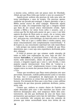a mesma coisa, embora com um pouco mais de liberdade.
Afinal, por que Deus tinha que incluir o sexo no casamento?"
Aquela jovem senhora não precisou de toda uma série de
testes psicológicos e anos de terapia. Ela precisou apenas
confessar seu pecado pré-conjugal, e depois aprender o que a
Bíblia ensina acerca do amor conjugai. Removido aquele
senso de culpa, ela compreendeu logo que a imagem mental
que fazia do ato sexual estava inteiramente errada. Após
estudar a Bíblia e ler vários livros sobre o assunto, com a
certeza que lhe foi dada pelo pastor de que o sexo é um belo
aspecto do plano de Deus para os casais, ela se tornou uma
nova esposa. Seu marido, que sempre fora um crente "mor-
no", procurou-me, certo domingo, no intervalo entre os cultos,
e disse: "Não sei o que o senhor falou à minha esposa, mas
nosso relacionamento está completamente transformado." E
de lá para cá, seu crescimento espiritual tem sido maravilhoso
— tudo porque sua esposa entendeu a verdade de que Deus
determinou que o sexo seja uma experiência desfrutada pelos
dois cônjuges.
O leitor já pensou por que estamos sendo atacados de
todos os lados com explorações do sexo, hoje em dia? Os
maiores best-sellers, os principais filmes e revistas, pratica-
mente estão deteriorados, cheios de práticas e insinuações
sexuais, e ninguém negará que o sexo é, sem dúvida, o mais
popular esporte internacional. Essa febre de "contar-se a
realidade nua e crua" simplesmente trouxe à tona algo que
sempre esteve na mente das pessoas desde os tempos de Adão
e Eva.
Temos que reconhecer que Deus nunca planejou este sexo
pervertido, barateado, exibido publicamente como o é nos dias
de hoje. Isso é conseqüência da depravação da natureza
humana, que destruiu as coisas boas que Deus comunicou ao
homem. Era intenção de Deus que o sexo fosse a mais sublime
experiência de que duas pessoas poderiam desfrutar, juntas,
nesta vida.
Cremos que, embora os crentes cheios do Espírito não
sejam obcecados pelo sexo e não maculem sua mente com
horríveis deturpações dele, nem tampouco falem dele cons-
tantemente, são eles que desfrutam do sexo em bases mais
permanentes que qualquer outro tipo de indivíduo. Chegamos
a essa conclusão, não somente por causa das centenas de
pessoas que temos aconselhado nessa área íntima de sua
24
 