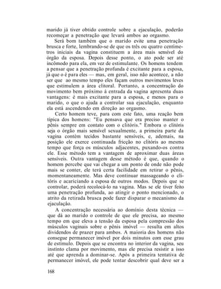 marido já tiver obtido controle sobre a ejaculaçâo, poderão
recomeçar a penetração que levará ambos ao orgasmo.
Será bom também que o marido evite uma penetração
brusca e forte, lembrando-se de que os três ou quatro centíme-
tros iniciais da vagina constituem a área mais sensível do
órgão da esposa. Depois desse ponto, o ato pode ser até
incômodo para ela, em vez de estimulante. Os homens tendem
a pensar que a penetração profunda é excitante para a esposa,
já que o é para eles — mas, em geral, isso não acontece, a não
ser que ao mesmo tempo eles façam outros movimentos leves
que estimulem a área clitoral. Portanto, a concentração do
movimento bem próximo à entrada da vagina apresenta duas
vantagens: é mais excitante para a esposa, e menos para o
marido, o que o ajuda a controlar sua ejaculaçâo, enquanto
ela está ascendendo em direção ao orgasmo.
Certo homem teve, para com este fato, uma reação bem
típica dos homens: "Eu pensava que era preciso manter o
pênis sempre em contato com o clitóris." Embora o clitóris
seja o órgão mais sensível sexualmente, a primeira parte da
vagina contém tecidos bastante sensíveis, e, ademais, na
posição ele exerce continuada fricção no clitóris ao mesmo
tempo que força os músculos adjacentes, puxando-os contra
ele. Esse método tem a vantagem de aproximar duas áreas
sensíveis. Outra vantagem desse método é que, quando o
homem percebe que vai chegar a um ponto de onde não pode
mais se conter, ele terá certa facilidade em retirar o pênis,
momentaneamente. Mas deve continuar massageando o cli-
tóris e acariciando a esposa de outros modos. Depois que se
controlar, poderá recolocá-lo na vagina. Mas se ele tiver feito
uma penetração profunda, ao atingir o ponto mencionado, o
atrito da retirada brusca pode fazer disparar o mecanismo da
ejaculaçâo.
A concentração necessária ao domínio desta técnica —
que dá ao marido o controle de que ele precisa, ao mesmo
tempo em que eleva a tensão da esposa pela compressão dos
músculos vaginais sobre o pênis imóvel — resulta em altos
dividendos de prazer para ambos. A maioria dos homens não
consegue permanecer imóvel por dois minutos com esse grau
de estímulo. Depois que se encontra no interior da vagina, seu
instinto clama por movimento, mas ele precisa resistir a isso
até que aprenda a dominar-se. Após a primeira tentativa de
permanecer imóvel, ele pode tentar descobrir qual deve ser a
168
 