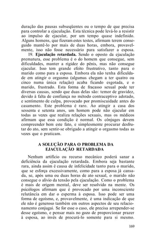 duração das pausas subseqüentes ou o tempo de que precisa
para controlar a ejaculação. Esta técnica pode levá-lo a resistir
ao impulso de ejacular, por um tempo quase indefinido.
Alguns homens, que fizeram estes testes, afirmam terem conse-
guido mantê-lo por mais de duas horas, embora, provavel-
mente, isso não fosse necessário para satisfazer a esposa.
19. Ejaculação retardada. Sendo o oposto da ejaculação
prematura, esse problema é o do homem que consegue, sem
dificuldades, manter a rigidez do pênis, mas não consegue
ejacular. Isso tem grande efeito frustrativo, tanto para o
marido como para a esposa. Embora ela não tenha dificulda-
de em atingir o orgasmo (algumas chegam a ter quatro ou
cinco numa única relação) acaba ficando esgotada, e o
marido, frustrado. Esta forma de fracasso sexual pode ter
diversas causas, sendo que duas delas são: temor de gravidez,
devido à falta de confiança no método contraceptivo adotado,
e sentimento de culpa, provocado por promiscuidade antes do
casamento. Este problema é raro. Ao atingir a casa dos
sessenta e setenta anos, um homem pode não ejacular em
todas as vezes que realiza relações sexuais, mas os médicos
afirmam que essa condição é normal. Os cônjuges devem
compreender bem este fato, e simplesmente procurar desfru-
tar do ato, sem sentir-se obrigado a atingir o orgasmo todas as
vezes que o praticam.
A SOLUÇÃO PARA O PROBLEMA DA
EJACULAÇÃO RETARDADA
Nenhum artifício ou recurso mecânico poderá sanar a
deficiência da ejaculação retardada. Embora seja bastante
rara, ainda assim é causa de infelicidade tanto para o marido,
que se esforça excessivamente, como para a esposa já cansa-
da, se, após uma ou duas horas de ato sexual, o marido não
consegue o alívio da tensão pela ejaculação. Como o problema
é mais de origem mental, deve ser resolvido na mente. Os
psicólogos afirmam que é provocado por uma inconsciente
relutância em dar o esperma à esposa. Isso pode ser uma
forma de egoísmo, e, provavelmente, é uma indicação de que
ele não é generoso também em outros aspectos de seu relacio-
namento conjugai. Se for esse o caso, ele precisa arrepender-se
desse egoísmo, e pensar mais no gozo de proporcionar prazer
à esposa, ao invés de procurá-lo somente para si mesmo.
169
 