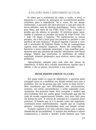 A SOLUÇÃO PARA O SENTIMENTO DE CULPA
Já vimos que o sentimento de culpa, o medo, a raiva, a
depressão e o espírito de amargura ou ressentimento podem
contribuir para a impotência. Se a causa for um desses
sentimentos, o paciente não deve procurar a cura por meio de
novos métodos, nem de técnicas psicológicas. Antes, volte-se
para Deus, por meio de seu Filho Jesus Cristo, e busque o
perdão que ele oferece ao pecador. O primeiro passo nesse
sentido é confessar os pecados em nome de Jesus Cristo. Em
1 João 1.9, lemos o seguinte: "Se confessarmos os nossos
pecados, ele é fiel e justo para nos perdoar os pecados e nos
purificar de toda injustiça." O passo seguinte é passar a viver
sob a orientação do Espírito Santo, a fim de conseguirmos
superar essas emoções negativas. Assim são removidas as
barreiras à nossa expressão emocional, e isso contribui gran-
demente para que gozemos de relações satisfatórias com nosso
cônjuge. Depois que resolvemos os problemas de ordem
espiritual, estamos preparados para resolver outros tipos de
problema.
Apresentamos soluções para cada uma das causas de
impotência. O leitor deve estudar atentamente aquelas que o
afetam, e dar os passos necessárias à sua correção.
PENSE POSITIVAMENTE NA CURA
Em quase todos os casos de impotência, o paciente pode
conseguir curar-se e modificar sua atitude mental para com o
problema. Em vez de pensar que está "como se fosse morto",
deve reconhecer que tais dificuldades são, praticamente,
normais, em certas circunstâncias, e serão superadas even-
tualmente. Em primeiro lugar, deve consultar o médico que
provavelmente fará um exame geral. Verificando que não há
nada de errado organicamente falando, será mais fácil para
ele pensar na cura. A certeza de consegui-la é essencial nesse
processo. O homem que vê a si mesmo como um impotente,
continuará assim indefinidamente. Aquele que se visualiza
potente, conseguirá desempenhar bem sua função sexual.
O passo seguinte é ter uma conversa franca com a esposa,
falando-lhe de seu problema. A maioria das mulheres é muito
compreensiva, e auxilia o marido. Certo homem, que "não
171
 