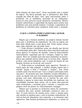 tinha relações há cinco anos", ficou encantado com a reação
da esposa. Ela havia pensado que o desinteresse dele fosse
causado por falta de amor, mas, após conversarem sobre o
problema, ela se modificou, deixando de ser implicante,
tornou-se uma parceira sexual altamente estimulante. Muitos
homens subestimam a capacidade da esposa para aceitar esse
problema com uma atitude madura. Contudo, a ignorância do
problema só contribui para complicar ainda mais a situação.
O QUE A ESPOSA PODE FAZER PARA AJUDAR
O MARIDO?
Depois que o homem modifica sua própria atitude mental
para com o problema da impotência, ele tem na esposa seu
mais forte aliado para a cura desse mal. Entre outras coisas,
aqui estão algumas que ela pode fazer:
1. Pode encarar o problema como um desafio que deverá
ser enfrentado pelos dois. Nunca deve fazer nem dizer nada que
possa agravar os temores do marido, como já mencionamos
anteriormente, sugerindo que ele é incapaz, inapto ou inde-
sejável. Deve ter cuidado para não fazer piadinhas ou brinca-
deiras que poderão piorar ainda mais os receios dele. Alguém
já disse, com muita sabedoria, que "o senso de humor de um
homem termina na fivela da sua correia".
2. Pode tornar-se sexualmente mais agressiva. Durante a
maior parte da vida conjugai, a mulher sempre espera que o
marido "pegue a bola e comande o ataque", mas numa
ocasião como esta ela terá que "sair a campo e participar como
atacante". Se permitir que suas inibições sexuais dificultem a
coisa, ou façam com que essa atitude pareça degradante, será
porque está mais interessada em si mesma do que nele.
Quando a esposa se torna mais desinibida em expressar sua
sexualidade ocorrem duas coisas: ela se torna uma parceira
mais estimulante e excitante para o marido, e aumenta seu
próprio nível de prazer no relacionamento conjugai.
Depois que se passam os primeiros meses de casamento,
a maioria dos atos sexuais realizados tornam-se uma ro-
tina. O casal inicia-o do mesmo jeito, toma a mesma posi-
ção, produz os mesmos sons, e tem as mesmas experiências. Já
está na hora de abandonar esse ramerrão, e se tornarem mais
agressivos. Que homem permanecerá impotente, se entrar no
172
 