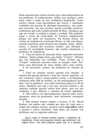 I
Nada aumenta mais nossos temores que o desconhecimento de
um problema. O conhecimento, melhor que qualquer outra
coisa, reduz o medo às suas verdadeiras proporções. Como
crentes, muitas vezes discordamos das teorias e conclusões
ventiladas por pessoas de ideologia humanística, mas pode-
mos encontrar, em seus escritos, muitos conselhos positivos.
Lembremos que toda verdade procede de Deus. Qualquer que
seja seu veículo, a verdade é sempre a verdade. Não podemos
negar a teoria da relatividade de Einstein simplesmente
porque seu autor era humanista. Da mesma forma, um
volume de medicina de orientação liberal, se lido com discer-
nimento espiritual, pode fornecer-nos soluções certas. Infeliz-
mente, a maioria dos escritores cristãos que abordam a
; questão da sexualidade humana, não analisa claramente o
problema da impotência.
5. Faça um pouco de educação física, seguindo instruções
médicas. Alguns amigos meus, que fazem "Cooper", afirmam
que isso intensifica sua virilidade. Testes revelam que o
"Cooper" realmente aumenta todas as energias vitais. Por-
tanto, essa observação de meus amigos deve estar correta.
6. Se necessário, comece um programa de redução de
peso.
7. Evite ter relações sexuais quando está cansado. A
maioria das pessoas pertence a uma das classes seguintes: ou
são "noturnas" (isto é, atuam melhor à noite, e só despertam
realmente pelas lOh da manhã), ou são madrugadoras (acor-
dam "com as galinhas", mas estão sonolentas pelas 8 ou 9h da
noite). Qualquer que seja o seu caso, procure realizar o ato
amoroso somente quando estiver bem alerta, pois em tais
condições é que. obtemos o máximo de nossas glândulas.
8. Não realize o ato apressadamente. Quanto mais você o
antegozar, antes da penetração, mais facilmente conseguirá
ejacular.
9. Não desista! Espere sempre o sucesso. O Dr. David
Reuben, um médico que estudou por mais de vinte anos o
campo das relações sexuais, escreveu vários best-sellers sobre
o assunto e outros correlatos. Num deles, ele resume este
problema com as seguintes palavras:
Quase todos os homens podem superar o problema da
impotência. Existe uma pequena minoria cujo problema é de
origem física, e há outro pequeno grupo que vê a questão
175
 