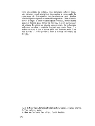 como uma espécie de insígnia, e não renuncia a ela por nada.
Mas para um grande número de impotentes, a recuperação da
capacidade de desempenhar satisfatoriamente suas funções
sexuais depende apenas de uma decisão pessoal. Com determi-
nação, esforço e o amor de uma esposa dedicada, praticamente
qualquer homem pode tornar-se potente, e assim permanecer
até a idade de setenta ou oitenta anos ou mais. Se os homens
pudessem escolher, a maioria desejaria que assim fosse. E o
melhor de tudo é que a maior parte dos homens pode fazer
essa escolha — tudo que têm a fazer é exercer seu direito de
decisão.4
1, 2. Is Your Sex Life Going Up in Smoke?, Genell J. Subak-Sharpe.
3. Tim LaHaye, autor.
4. How to Get More Out of Sex, David Reuben.
176
 