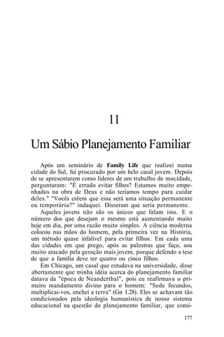 11
Um Sábio Planejamento Familiar
Após um seminário de Family Life que realizei numa
cidade do Sul, fui procurado por um belo casal jovem. Depois
de se apresentarem como líderes de um trabalho de mocidade,
perguntaram: "É errado evitar filhos? Estamos muito empe-
nhados na obra de Deus e não teríamos tempo para cuidar
deles." "Vocês crêem que essa será uma situação permanente
ou temporária?" indaquei. Disseram que seria permanente.
Aqueles jovens não são os únicos que falam isto. E o
número dos que desejam o mesmo está aumentando muito
hoje em dia, por uma razão muito simples. A ciência moderna
colocou nas mãos do homem, pela primeira vez na História,
um método quase infalível para evitar filhos. Em cada uma
das cidades em que prego, após as palestras que faço, sou
muito atacado pela geração mais jovem, porque defendo a tese
de que a família deve ter quatro ou cinco filhos.
Em Chicago, um casal que estudava na universidade, disse
abertamente que minha idéia acerca do planejamento familiar
datava da "época de Neanderthal", pois eu reafirmava o pri-
meiro mandamento divino para o homem: "Sede fecundos,
multiplicai-vos, enchei a terra" (Gn 1.28). Eles se achavam tão
condicionados pela ideologia humanística de nosso sistema
educacional na questão do planejamento familiar, que consi-
177
 
