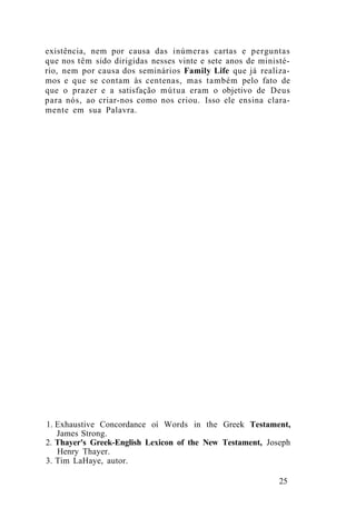 existência, nem por causa das inúmeras cartas e perguntas
que nos têm sido dirigidas nesses vinte e sete anos de ministé-
rio, nem por causa dos seminários Family Life que já realiza-
mos e que se contam às centenas, mas também pelo fato de
que o prazer e a satisfação mútua eram o objetivo de Deus
para nós, ao criar-nos como nos criou. Isso ele ensina clara-
mente em sua Palavra.
1. Exhaustive Concordance oí Words in the Greek Testament,
James Strong.
2. Thayer's Greek-English Lexicon of the New Testament, Joseph
Henry Thayer.
3. Tim LaHaye, autor.
25
 