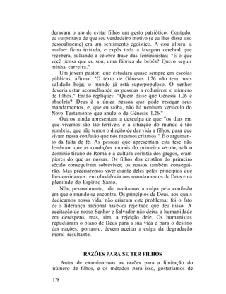 deravam o ato de evitar filhos um gesto patriótico. Contudo,
eu suspeitava de que seu verdadeiro motivo (e eu lhes disse isso
pessoalmente) era um sentimento egoístico. A essa altura, a
mulher ficou irritada, e expôs toda a lavagem cerebral que
recebera, soltando a célebre frase das femininistas: "E o que
você pensa que eu sou, uma fábrica de bebês? Quero seguir
minha carreira."
Um jovem pastor, que estudara quase sempre em escolas
públicas, afirma: "O texto de Gêneses 1.26 não tem mais
validade hoje; o mundo já está superpopuloso. O senhor
deveria estar aconselhando as pessoas a reduzirem o número
de filhos." Então repliquei: "Quem disse que Gênesis 1.26 é
obsoleto? Deus é a única pessoa que pode revogar seus
mandamentos, e, que eu saiba, não há nenhum versículo do
Novo Testamento que anule o de Gênesis 1.26."
Outros ainda apresentam a desculpa de que "os dias em
que vivemos são tão terríveis e a situação do mundo é tão
sombria, que não temos o direito de dar vida a filhos, para que
vivam nessa confusão que nós mesmos criamos." É o argumen-
to da falta de fé. As pessoas que apresentam esta tese não
lembram que as condições morais do primeiro século, sob o
domínio tirano de Roma e a cultura coríntia dos gregos, eram
piores do que as nossas. Os filhos dos cristãos do primeiro
século conseguiram sobreviver; os nossos também consegui-
rão. Mas precisaremos viver diante deles pelos princípios que
lhes ensinamos: em obediência aos mandamentos de Deus e na
plenitude do Espírito Santo.
Nós, pessoalmente, não aceitamos a culpa pela confusão
em que o mundo se encontra. Os princípios de Deus, aos quais
dedicamos nossa vida, não criaram este problema; foi o fato
de a liderança nacional havê-los rejeitado que deu nisso. A
aceitação de nosso Senhor e Salvador não deixa a humanidade
em desespero, mas, sim, a rejeição dele. Os humanistas
repudiaram o plano de Deus para a sua vida e para o destino
das nações; portanto, devem aceitar a culpa da degradação
moral resultante.
RAZÕES PARA SE TER FILHOS
Antes de examinarmos as razões para a limitação do
número de filhos, e os métodos para isso, gostaríamos de
178
 