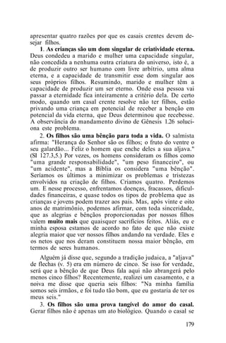 apresentar quatro razões por que os casais crentes devem de-
sejar filhos.
1. As crianças são um dom singular de criatividade eterna.
Deus condedeu a marido e mulher uma capacidade singular,
não concedida a nenhuma outra criatura do universo, isto é, a
de produzir outro ser humano com livre arbítrio, uma alma
eterna, e a capacidade de transmitir esse dom singular aos
seus próprios filhos. Resumindo, marido e mulher têm a
capacidade de produzir um ser eterno. Onde essa pessoa vai
passar a eternidade fica inteiramente a critério dela. De certo
modo, quando um casal crente resolve não ter filhos, estão
privando uma criança em potencial de receber a benção em
potencial da vida eterna, que Deus determinou que recebesse.
A observância do mandamento divino de Gênesis 1.26 soluci-
ona este problema.
2. Os filhos são uma bênção para toda a vida. O salmista
afirma: "Herança do Senhor são os filhos; o fruto do ventre o
seu galardão... Feliz o homem que enche deles a sua aljava."
(SI 127.3,5.) Por vezes, os homens consideram os filhos como
"uma grande responsabilidade", "um peso financeiro", ou
"um acidente", mas a Bíblia os considera "uma bênção".
Seríamos os últimos a minimizar os problemas e tristezas
envolvidos na criação de filhos. Criamos quatro. Perdemos
um. E nesse processo, enfrentamos doenças, fracassos, dificul-
dades financeiras, e quase todos os tipos de problema que as
crianças e jovens podem trazer aos pais. Mas, após vinte e oito
anos de matrimônio, podemos afirmar, com toda sinceridade,
que as alegrias e bênçãos proporcionadas por nossos filhos
valem muito mais que quaisquer sacrifícios feitos. Aliás, eu e
minha esposa estamos de acordo no fato de que não existe
alegria maior que ver nossos filhos andando na verdade. Eles e
os netos que nos deram constituem nossa maior bênção, em
termos de seres humanos.
Alguém já disse que, segundo a tradição judaica, a "aljava"
de flechas (v. 5) era em número de cinco. Se isso for verdade,
será que a bênção de que Deus fala aqui não abrangerá pelo
menos cinco filhos? Recentemente, realizei um casamento, e a
noiva me disse que queria seis filhos: "Na minha família
somos seis irmãos, e foi tudo tão bom, que eu gostaria de ter os
meus seis."
3. Os filhos são uma prova tangível do amor do casal.
Gerar filhos não é apenas um ato biológico. Quando o casal se
179
 