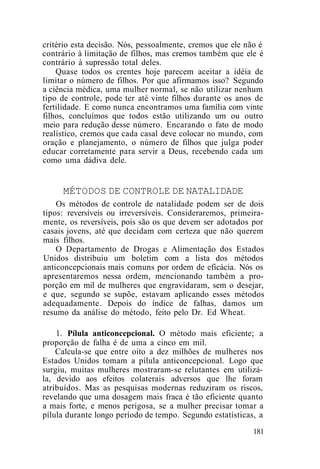 critério esta decisão. Nós, pessoalmente, cremos que ele não é
contrário à limitação de filhos, mas cremos também que ele é
contrário à supressão total deles.
Quase todos os crentes hoje parecem aceitar a idéia de
limitar o número de filhos. Por que afirmamos isso? Segundo
a ciência médica, uma mulher normal, se não utilizar nenhum
tipo de controle, pode ter até vinte filhos durante os anos de
fertilidade. E como nunca encontramos uma família com vinte
filhos, concluímos que todos estão utilizando um ou outro
meio para redução desse número. Encarando o fato de modo
realístico, cremos que cada casal deve colocar no mundo, com
oração e planejamento, o número de filhos que julga poder
educar corretamente para servir a Deus, recebendo cada um
como uma dádiva dele.
MÉTODOS DE CONTROLE DE NATALIDADE
Os métodos de controle de natalidade podem ser de dois
tipos: reversíveis ou irreversíveis. Consideraremos, primeira-
mente, os reversíveis, pois são os que devem ser adotados por
casais jovens, até que decidam com certeza que não querem
mais filhos.
O Departamento de Drogas e Alimentação dos Estados
Unidos distribuiu um boletim com a lista dos métodos
anticoncepcionais mais comuns por ordem de eficácia. Nós os
apresentaremos nessa ordem, mencionando também a pro-
porção em mil de mulheres que engravidaram, sem o desejar,
e que, segundo se supõe, estavam aplicando esses métodos
adequadamente. Depois do índice de falhas, damos um
resumo da análise do método, feito pelo Dr. Ed Wheat.
1. Pílula anticoncepcional. O método mais eficiente; a
proporção de falha é de uma a cinco em mil.
Calcula-se que entre oito a dez milhões de mulheres nos
Estados Unidos tomam a pílula anticoncepcional. Logo que
surgiu, muitas mulheres mostraram-se relutantes em utilizá-
la, devido aos efeitos colaterais adversos que lhe foram
atribuídos. Mas as pesquisas modernas reduziram os riscos,
revelando que uma dosagem mais fraca é tão eficiente quanto
a mais forte, e menos perigosa, se a mulher precisar tomar a
pílula durante longo período de tempo. Segundo estatísticas, a
181
 